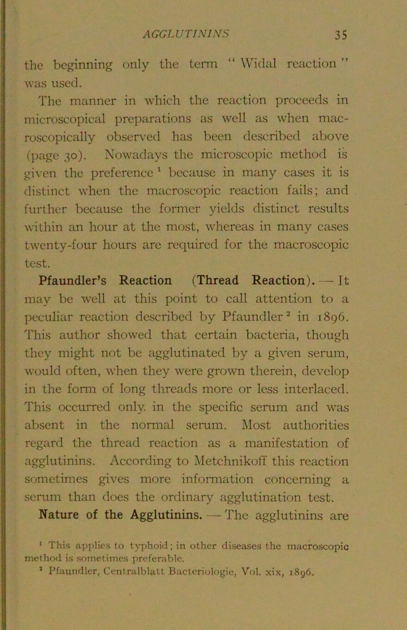 the beginning only the term “ Widal reaction ” was used. The manner in which the reaction proceeds in microscopical preparations as well as when mac- roscopically observed has been described above (page 30). Nowadays the microscopic method is given the preference ^ because in many cases it is distinct when the macroscopic reaction fails; and further because the former yields distinct results within an hour at the most, whereas in many cases twenty-four hours are required for the macroscopic test. Pfaundler’s Reaction (Thread Reaction). — It may be well at this point to call attention to a peculiar reaction described by Pfaundler^ in 1896. This author showed that certain bacteria, though they might not be agglutinated by a given serum, would often, when they were grown therein, develop in the form of long threads more or less interlaced. This occurred only, in the specific serum and was absent in the normal serum. Most authorities regard the thread reaction as a manifestation of agglutinins. According to Metchnikoff this reaction sometimes gives more information concerning a serum than does the ordinary agglutination test. Nature of the Agglutinins. — The agglutinins are ‘ This apj)lies to typhoid; in other diseases the macroscopic method is sometimes preferable. ’ Pfaundler, Centralblatt Bacteriologie, Vol. xix, 1896.