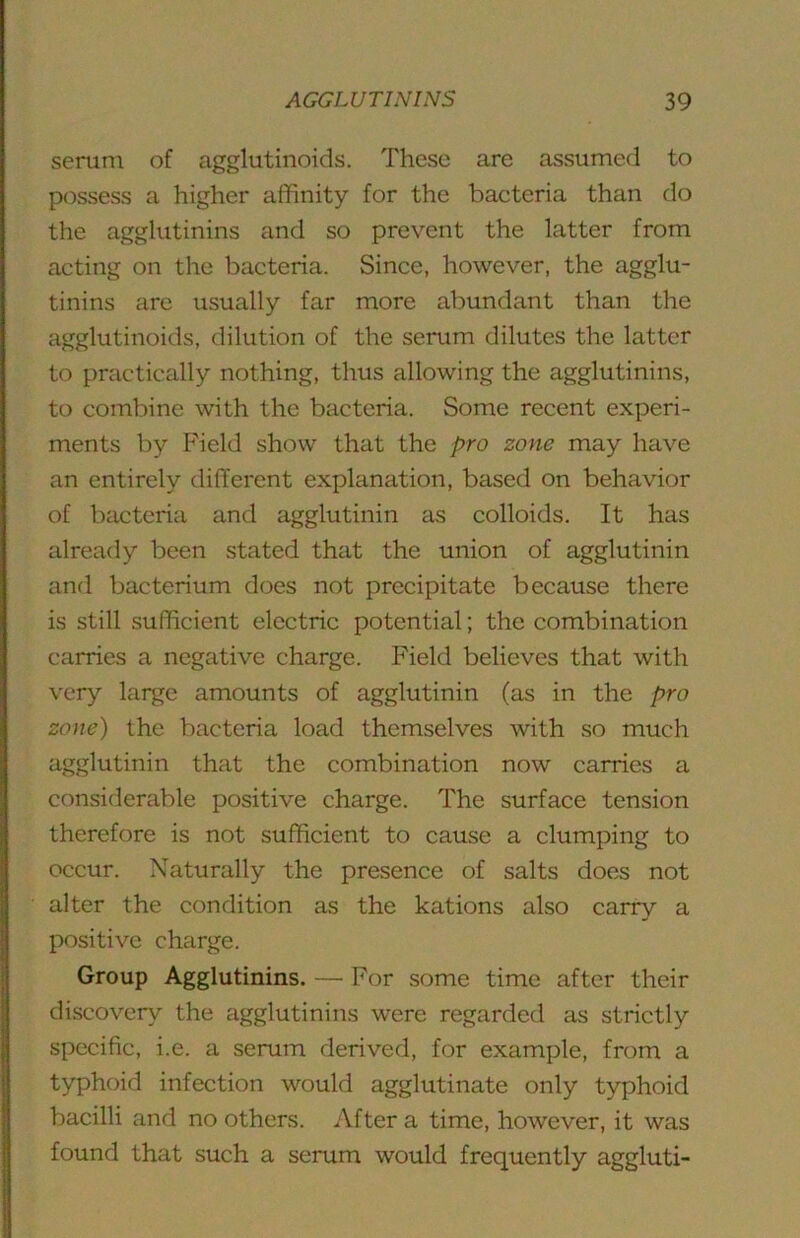 serum of agglutinoids. These are assumed to possess a higher affinity for the bacteria than do the agglutinins and so prevent the latter from acting on the bacteria. Since, however, the agglu- tinins are usually far more abundant than the agglutinoids, dilution of the serum dilutes the latter to practically nothing, thus allowing the agglutinins, to combine with the bacteria. Some recent experi- ments by Field show that the pro zone may have an entirely different explanation, based on behavior of bacteria and agglutinin as colloids. It has already been stated that the union of agglutinin and bacterium does not precipitate because there is still sufficient electric potential; the combination carries a negative charge. Field believes that with very large amounts of agglutinin (as in the pro zone) the bacteria load themselves with so much agglutinin that the combination now carries a considerable positive charge. The surface tension therefore is not sufficient to cause a clumping to occur. Naturally the presence of salts does not alter the condition as the kations also carry a positive charge. Group Agglutinins. — For some time after their discovery the agglutinins were regarded as strictly specific, i.e. a serum derived, for example, from a t>T)hoid infection would agglutinate only typhoid bacilli and no others. After a time, however, it was found that such a serum would frequently aggluti-