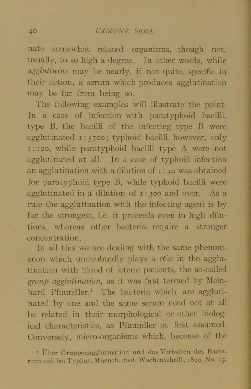 nate somewhat related organisms, though not, usually, to so high a degree. In other words, while agglutinins may be nearly, if not quite, specific in their action, a serum which produces agglutination may be far from being so. The following examples will illustrate the point. In a case of infection with paratyphoid bcicilli, type B, the bacilli of the infecting type B were agglutinated 1:5700; typhoid bacilli, however, only i:i2o, while paratyphoid bacilli type A were not agglutinated at all. In a case of typhoid infection an agglutination with a dilution of 1:40 was obtained for paratyphoid type B, while typhoid bacilli were agglutinated in a dilution of i: 300 and over. As a rule the agglutination with the infecting agent is by far the strongest, i.e. it proceeds even in high dilu- tions, whereas other bacteria require a stronger concentration. In all this we are dealing with the same phenom- enon which undoubtedly plays a r6le in the agglu- tination with blood of icteric patients, the so-called group agglutination, as it was first termed by Mein- hard Pfaundler.^ The bacteria which are aggluti- nated by one and the same serum need not at all be related in their mor]:)hological or other biolog- ical characteristics, as Pfaundler at first assumed. Conversely, micro-organisms which, because of the ' tiber Gruppenajfglutination und das Vcrhaltcn des Bacte- rium coli bei Typhus, Muench. mod. Wochenschrift, 1899, No. 15.