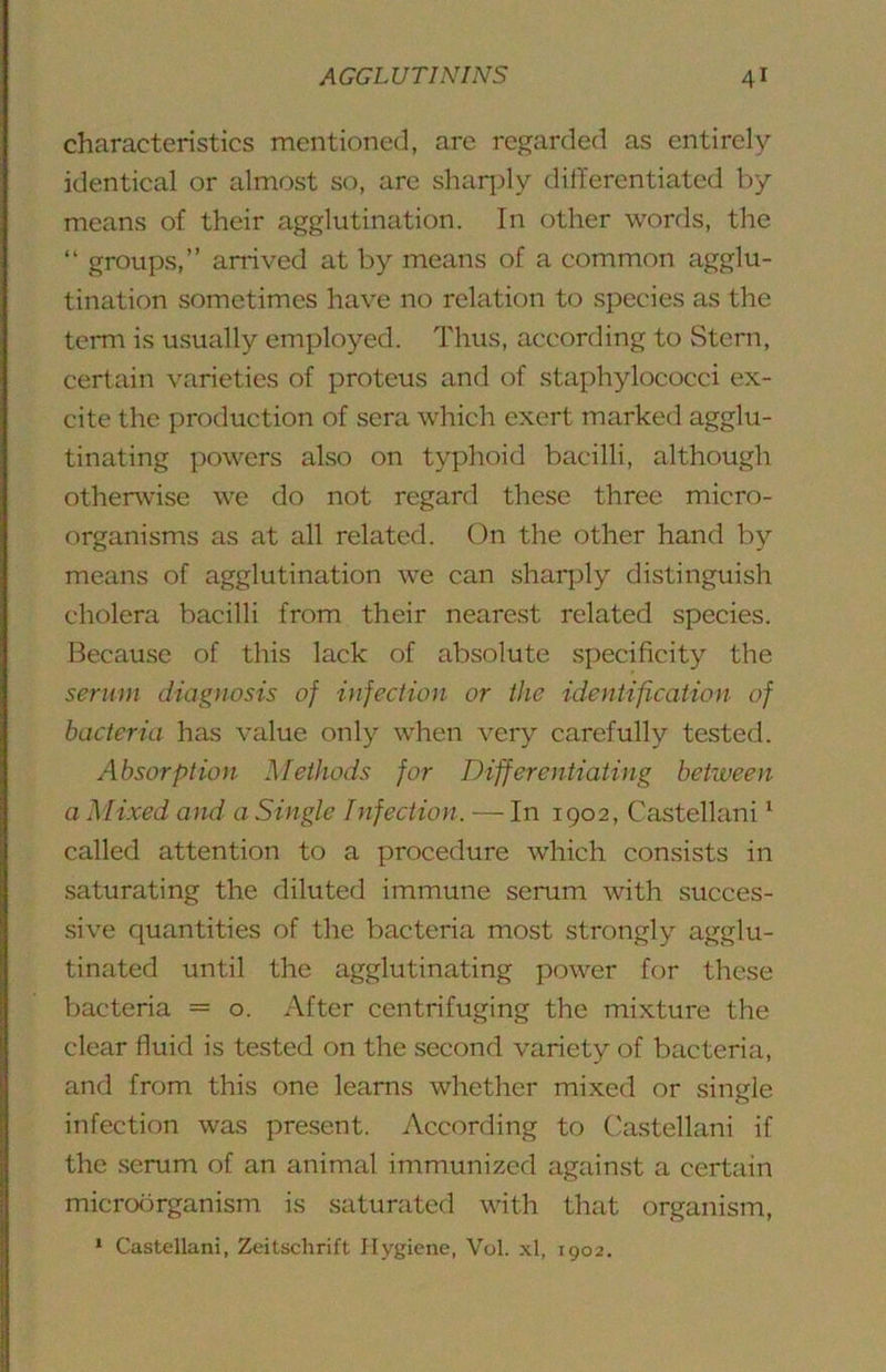 characteristics mentioned, are regarded as entirely identical or almost so, are shaqdy dilTerentiated by means of their agglutination. In other words, the “ groups,” arrived at by means of a common agglu- tination sometimes have no relation to species as the term is usually employed. Thus, according to Stern, certain varieties of proteus and of staphylococci ex- cite the production of sera which exert marked agglu- tinating powers also on typhoid bacilli, although otherwise we do not regard these three micro- organisms as at all related. On the other hand by means of agglutination we can sharply distinguish cholera bacilli from their nearest related species. Because of this lack of absolute specificity the serum diagnosis of infection or the identification of bacteria has value only when very carefully tested. Absorption Methods for Differentiating between a Mixed and a Single Infection. — In 1902, Castellani ‘ called attention to a procedure which consists in saturating the diluted immune serum with succes- sive quantities of the bacteria most strongly agglu- tinated until the agglutinating power for these bacteria = o. After centrifuging the mixture the clear fluid is tested on the second variety of bacteria, and from this one learns whether mixed or single infection was present. According to Castellani if the serum of an animal immunized against a certain micrcKirganism is saturated with that organism, * Castellani, Zeitschrift Hygiene, Vol. xl, 1902.