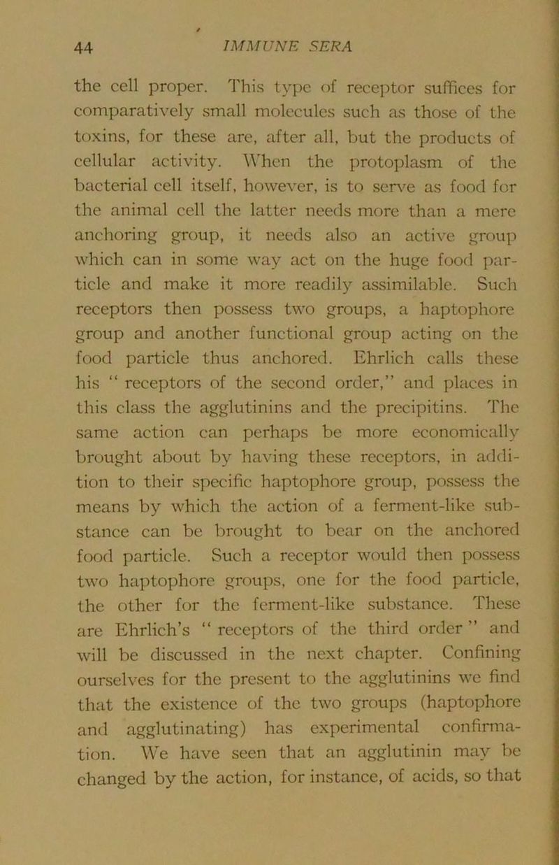 the cell proper. 1'his type of recej)tor suffices for comparatively small molecules such as those of the toxins, for these are, after all, but the products of cellular activity. When the protoi)lasm of the bacterial cell itself, however, is to sen^e as food for the animal cell the latter needs more than a mere anchoring group, it needs also an active group which can in some way act on the huge food par- ticle and make it more readily assimilable. Such receptors then possess two groups, a haptophore group and another functional group acting on the food particle thus anchored. Ehrlich calls these his “ receptors of the second order,” and places in this class the agglutinins and the precipitins. The same action can perhaps be more economically brought about by having these receptors, in addi- tion to their specific haptophore group, possess the means by which the action of a ferment-like sub- stance can be brought to bear on the anchored food particle. Such a receptor would then pos.sess two haptophore groups, one for the food particle, the other for the ferment-like substance. These are Ehrlich’s ‘‘ receptors of the third order ” and will be discussed in the next chapter. Confining ourselves for the present to the agglutinins we find that the existence of the two groups (haptophore and agglutinating) has experimental confirma- tion. We have seen that an agglutinin may he changed by the action, for instance, of acids, so that