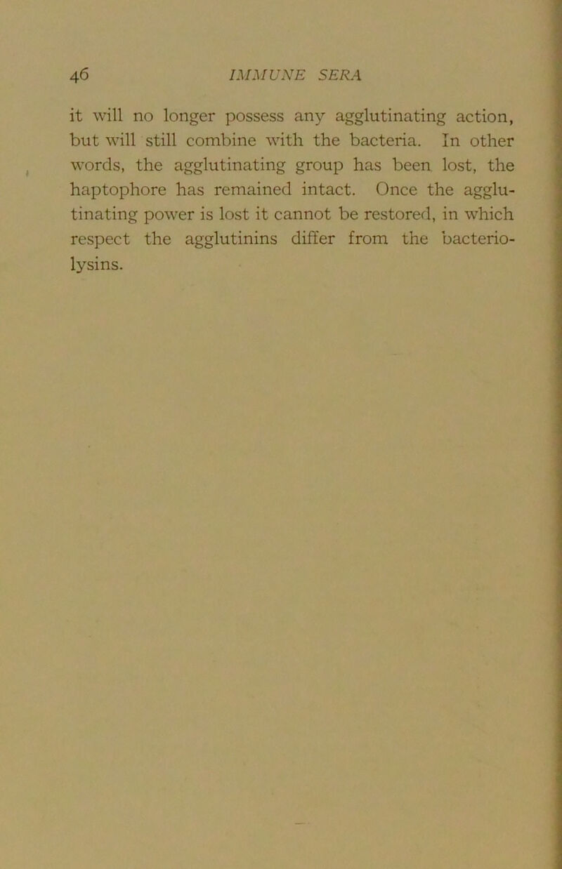 it will no longer possess any agglutinating action, but will still combine with the bacteria. In other words, the agglutinating group has been lost, the haptophore has remained intact. Once the agglu- tinating power is lost it cannot be restored, in which respect the agglutinins differ from the bacterio- lysins.