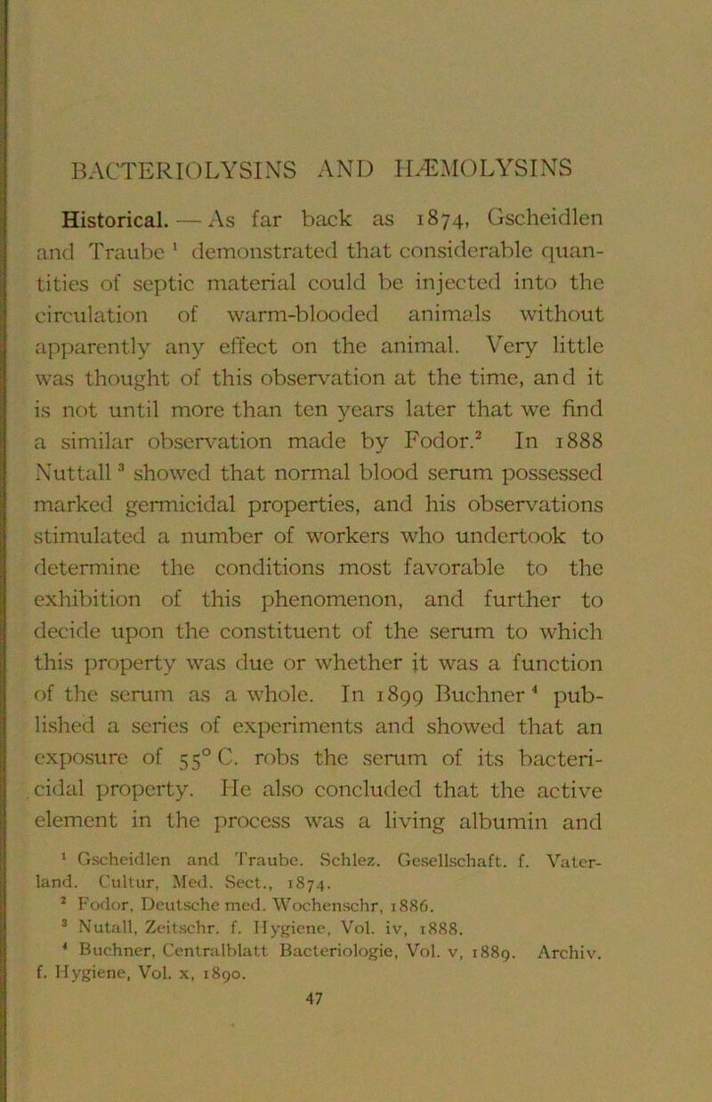 BACTERIOLYSINS AND HEMOLYSINS Historical.—As far back as 1874, Gscheidlen and Traubc ' demonstrated that considerable quan- tities of septic material could be injected into the circulation of warm-blooded animals without apparently any effect on the animal. Very little was thought of this observation at the time, and it is not until more than ten years later that we find a similar observation made by Fodor.^ In 1888 Nuttall ® showed that normal blood serum possessed marked germicidal properties, and his observations stimulated a number of workers who undertook to determine the conditions most favorable to the exhibition of this phenomenon, and further to decide upon the constituent of the serum to which this property was due or whether it was a function of the serum as a whole. In 1899 Buchner^ pub- lished a series of experiments and showed that an exposure of 55° C. robs the serum of its bacteri- cidal property. He also concluded that the active element in the process was a living albumin and * Gscheidlen and 'J’raube. Schlez. Gesellschaft. f. Vater- land. Cultur, Med. Sect., 1874. * Fodor, Deutsche med. Wochenschr, 1886. * Nutfill, Zeitschr. f. Hygiene, Vol. iv, 1888. * Buchner, Centmlblatt Bacteriologie, Vol. v, 1889. Archiv. f. Hygiene, Vol. x, 1890.