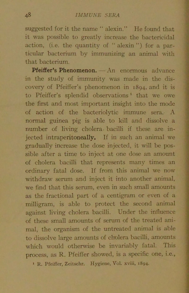 suggested for it the name “ alexin.” He found that it was jjossible to greatly increase the bactericidal action, (i.e. the quantity of ‘‘ alexin ”) for a par- ticular bacterium by immunizing an animal with that bacterium. Pfeiffer’s Phenomenon. — An enormous advance in the study of immunity was made in the dis- covery of Pfeiffer’s phenomenon in 1894, and it is to Pfeiffer’s splendid observations ’ that we owe the first and most important insight into the mode of action of the bacteriolytic immune sera. A normal guinea pig is able to kill and dissolve a number of living cholera, bacilli if these are in- jected intraperitoneally. If in such an animal we gradually increase the dose injected, it will be pos- sible after a time to inject at one dose an amount of cholera bacilli that represents many times an ordinary fatal dose. If from this animal we now withdraw serum and inject it into another animal, we find that this serum, even in such small amounts as the fractional part of a centigram or even of a milligram, is able to protect the second animal against living cholera bacilli. Under the influence of these small amounts of serum of the treated ani- mal, the organism of the untreated animal is able to dissolve large amounts of cholera bacilli, amounts which would othen\dse be invariably fatal. This process, as R. Pfeiffer showed, is a specific one, i.e., » R. Pfeiffer, Zeitschr. Hygiene, Vol. xviii, 1894.
