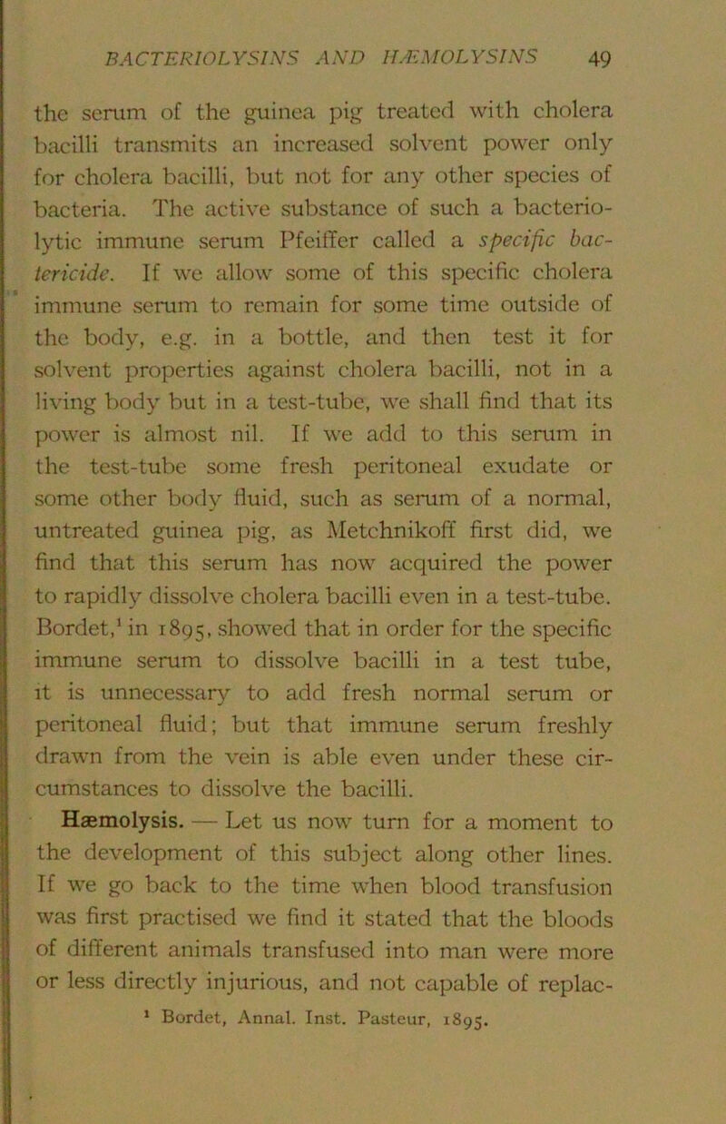 the serum of the guinea pig treated with cholera Ixicilli transmits an increased solvent power only for cholera bacilli, but not for any other species of bacteria. The active substance of such a bacterio- lytic immune serum PfeitTer called a specific bac- tericide. If we allow some of this specific cholera immune serum to remain for some time outside of the body, e.g. in a bottle, and then test it for solvent properties against cholera bacilli, not in a li\’ing body but in a test-tube, we .shall find that its power is almost nil. If we add to this serum in the test-tube some fresh peritoneal exudate or .some other bod}^ fluid, such as serum of a normal, untreated guinea pig, as Metchnikoff first did, we find that this serum has now acquired the power to rapidly dissolve cholera bacilli even in a test-tube. Bordet,’ in 1895, showed that in order for the specific immune serum to dissolve bacilli in a test tube, it is unnecessary to add fresh normal serum or peritoneal fluid; but that immune serum freshly drawn from the vein is able even under these cir- cumstances to dissolve the bacilli. Haemolysis. —- Let us now turn for a moment to the development of this subject along other lines. If we go back to the time when blood transfusion was first practised we find it stated that the bloods of different animals transfu.sed into man were more or less directly injurious, and not capable of replac- ‘ Bordet, Annal. Inst. Pasteur, 1895.