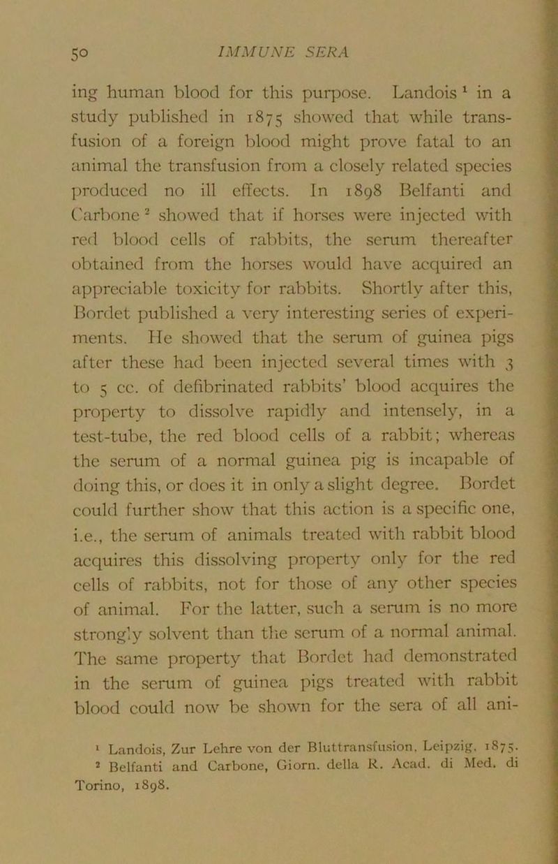 ing human blood for this purpose. Landois ^ in a study published in 1875 showed that while trans- fusion of a foreign blood might prove fatal to an animal the transfusion from a closely related species produced no ill efTects. In 1898 Belfanti and C'arbone ^ showed that if horses were injected with red blood cells of rabl)its, the serum thereafter obtained from the horses would have acquired an appreciable toxicity for rabbits. Shortly after this, Bordet published a very interesting series of experi- ments. He showed that the serum of guinea pigs after these had been injected several times with 3 to 5 cc. of defibrinated rabbits’ blood acquires the property to dissolve rapidly and intensely, in a test-tul)e, the red blood cells of a rabbit; whereas the serum of a normal guinea pig is incapable of doing this, or does it in only a slight degree. Bordet could further show that this action is a specific one, i.e., the senim of animals treated with rabbit blood acquires this dissolving property only for the red cells of rabbits, not for those of any other species of animal. For the latter, .such a serum is no more strongly solvent than tlie serum of a nonnal animal. 'I'he same property that Bordet had demonstrated in the serum of guinea pigs treated with rabbit blood could now be shown for the sera of all ani- * Landois, Zur Lehre von der Bluttransfusion. Leipzig. 1875. ^ Belfanti and Carbone, Giorn. della R. Acad, di Med. di Torino, 1898.