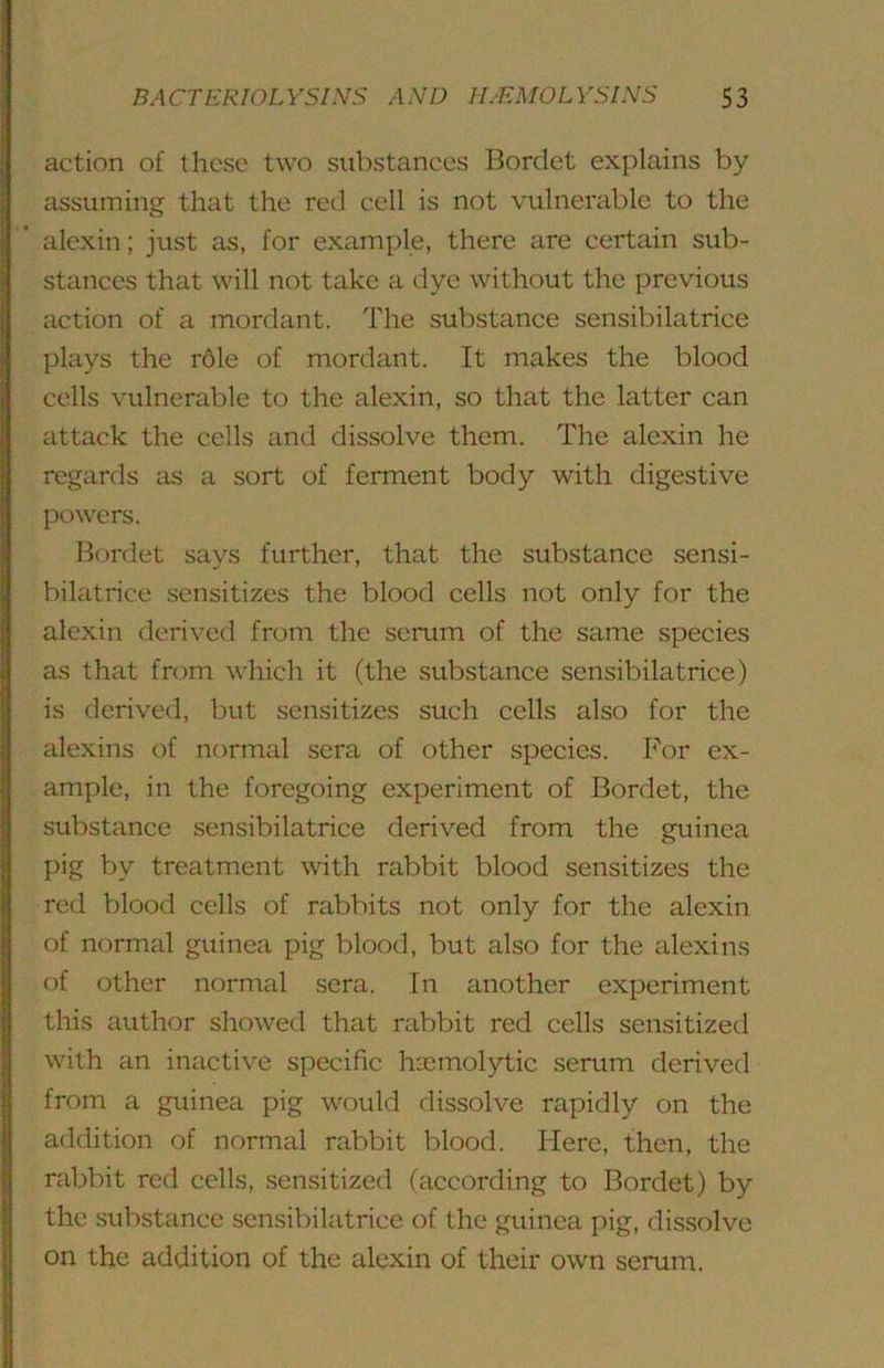 action of these two substances Bordet explains by assuming that the red cell is not vulnerable to the alexin; just as, for example, there are certain sub- stances that will not take a dye without the previous action of a mordant. The substance sensibilatrice plays the r6le of mordant. It makes the blood cells vulnerable to the alexin, so that the latter can attack the cells and dissolve them. The alexin he regards as a sort of ferment body with digestive powers. Bordet says further, that the substance sensi- bilatrice sensitizes the blood cells not only for the alexin derived from the serum of the same species as that from which it (the substance sensibilatrice) is derived, but sensitizes such cells also for the alexins of normal sera of other species. For ex- ample, in the foregoing experiment of Bordet, the substance sensibilatrice derived from the guinea pig by treatment with rabbit blood sensitizes the red blood cells of rabbits not only for the alexin of normal guinea pig blood, but also for the alexins of other normal sera. In another experiment this author showed that rabbit red cells sensitized with an inactive specific haemolytic serum derived from a guinea pig would dissolve rapidly on the addition of normal rabbit blood. Here, then, the rabbit red cells, sensitized (according to Bordet) by the substance sensibilatrice of the guinea pig, dissolve on the addition of the alexin of their own serum.