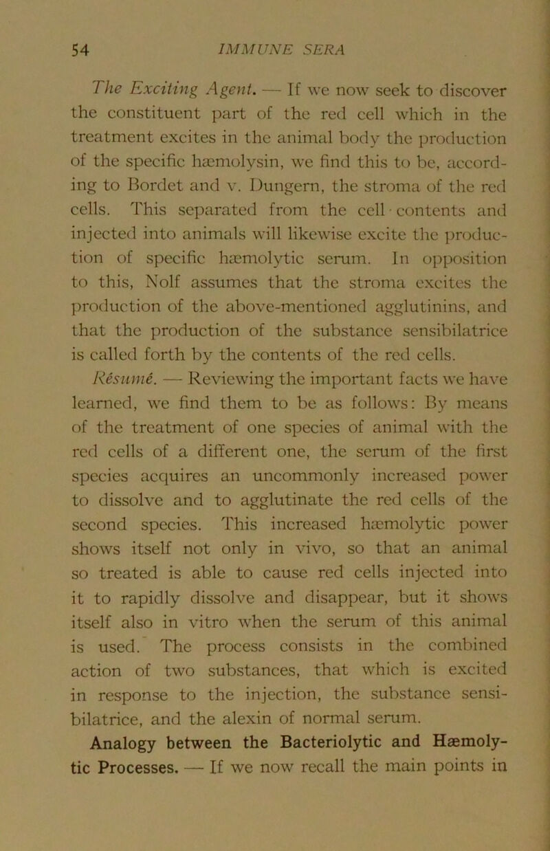 The Exciting Agent. — If we now seek to discover the constituent part of the red cell which in the treatment excites in the animal body the production of the specific haimolysin, we find this to be, accord- ing to Bordet and v. Dungern, the stroma of the red cells. This separated from the cell ■ contents and injected into animals will likewise excite the produc- tion of specific hu'molytic scrum. In opposition to this, Nolf assumes that the stroma excites the jiroduction of the above-mentioned agglutinins, and that the production of the substance sensibilatrice is called forth by the contents of the red cells. Resume. — Reviewing the important facts we have learned, we find them to be as follows: By means of the treatment of one species of animal with the red cells of a different one, the semm of the first species acquires an uncommonly increased power to dissolve and to agglutinate the red cells of the second species. This increased hicmolytic power shows itself not only in vivo, so that an animal so treated is able to cause red cells injected into it to rapidly dissolve and disappear, but it shows itself also in vitro when the serum of this animal is used. The process consists in the combined action of two substances, that which is excited in response to the injection, the substance sensi- bilatrice, and the alexin of normal serum. Analogy between the Bacteriolytic and Haemoly- tic Processes. — If we now recall the main points in