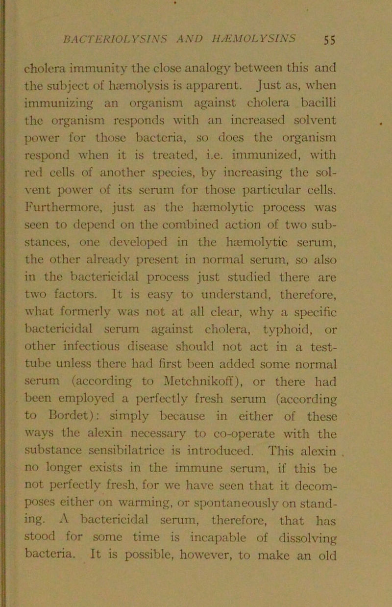 cholera immunity the close analogy between this and the subject of hamiolysis is apparent. Just as, when immunizing an organism against cholera bacilli the organism responds with an increased solvent power for those bacteria, so does the organism respond when it is treated, i.e. immunized, with red cells of another species, by increasing the sol- vent power of its serum for those particular cells. Furthermore, just as the hccmolytic process was seen to depend on the combined action of two sub- stances, one developed in the hcemolytic serrim, the other already present in normal serum, so also in the bactericidal process just studied there are two factors. It is easy to understand, therefore, what formerly was not at call clear, why a specific bactericidal scrum against cholera, typhoid, or other infectious disease should not act in a test- tube unless there hrid first been added some normal serum (according to Mctchnikoff), or there had been employed a perfectly fresh serum (according to Bordet): simply because in either of these ways the alexin necessary to co-operate with the substance sensibilatrice is introduced. This alexin no longer exists in the immune serum, if this be not perfectly fresh, for we have seen that it decom- poses either on warming, or spontaneously on stand- ing. A bactericidal serum, therefore, that has stood for some time is incapable of dissolving bacteria. It is possible, however, to make an old