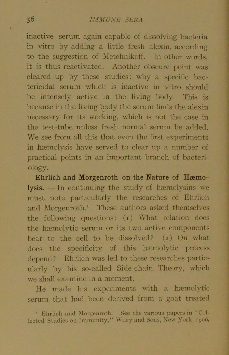 inactive serum again capable of dissolving bacteria in vitro by adding a little fresh alexin, according to the suggestion of Metchnikoff. In other words, it is thus reactivated. Another obscure point was cleared up by these studies: why a specific bac- tericidal serum which is inactive in vitro should be intensely active in the living body. This is because in the living body the serum finds the alexin necessary for its working, which is not the case in the test-tube unless fresh normal serum be added. We see from all this that even the first e.xperiments in hasmolysis have serv'^ed to clear up a number of practical points in an important branch of bacteri- ology. Ehrlich and Morgenroth on the Nature of Haemo- lysis. — In eontinuing the study of luemolysins we must note particularly the researehes of Ehrlich and Morgenroth.* These authors asked themselves the following questions: (i) What relation does the hccmolytic serum or its two active components bear to the cell to be dissolved? (2) On what does the specificity of this luemolytic process depend ? Ehrlich was led to these researches partic- ularly by his so-called Side-chain Theory, which we shall examine in a moment. He made his experiments with a haemolytic serum that had been derived from a goat treated ‘ Ehrlich and Morgenroth. See the various papers in “Col- lected Studies on Immunity,” Wiley and Sons, New .York, 1906.