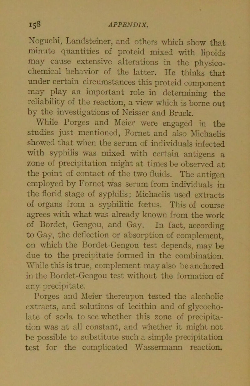 Noguchi, Landstciner, and others which show that minute quantities of proteid mixed with lipoids may cause extensive alterations in the physico- chemical behavior of the latter. He thinks that under certain circumstances this proteid component may play an important role in determining the reliability of the reaction, a view which is borne out by the investigations of Neisser and Bruck. While Forges and Meier were engaged in the studies just mentioned, Fomet and also Michaelis showed that when the serum of individuals infected with syphilis was mixed with certain antigens a zone of precipitation might at times be obsen^ed at the point of contact of the two fluids. The antigen employed by Fomet was serum from individuals in the florid stage of syphilis; Michaelis used extracts of organs from a syphilitic foetus. This of course agrees with what was already known from the work of Bordet, Gengou, and Gay. In fact, according to Gay, the deflection or absorption of complement, on which the Bordet-Gengou test depends, may be due to the precipitate formed in the combination. While this is true, complement may also be anchored in the Bordet-Gengou test without the formation of any precipitate. Forges and Meier thereupon tested the alcoholic extracts, and solutions of lecithin and of glycocho- late of soda to see whether this zone of precipita- tion was at all constant, and whether it might not be possible to substitute such a simple precipitation test for the complicated Wassermann reaction.