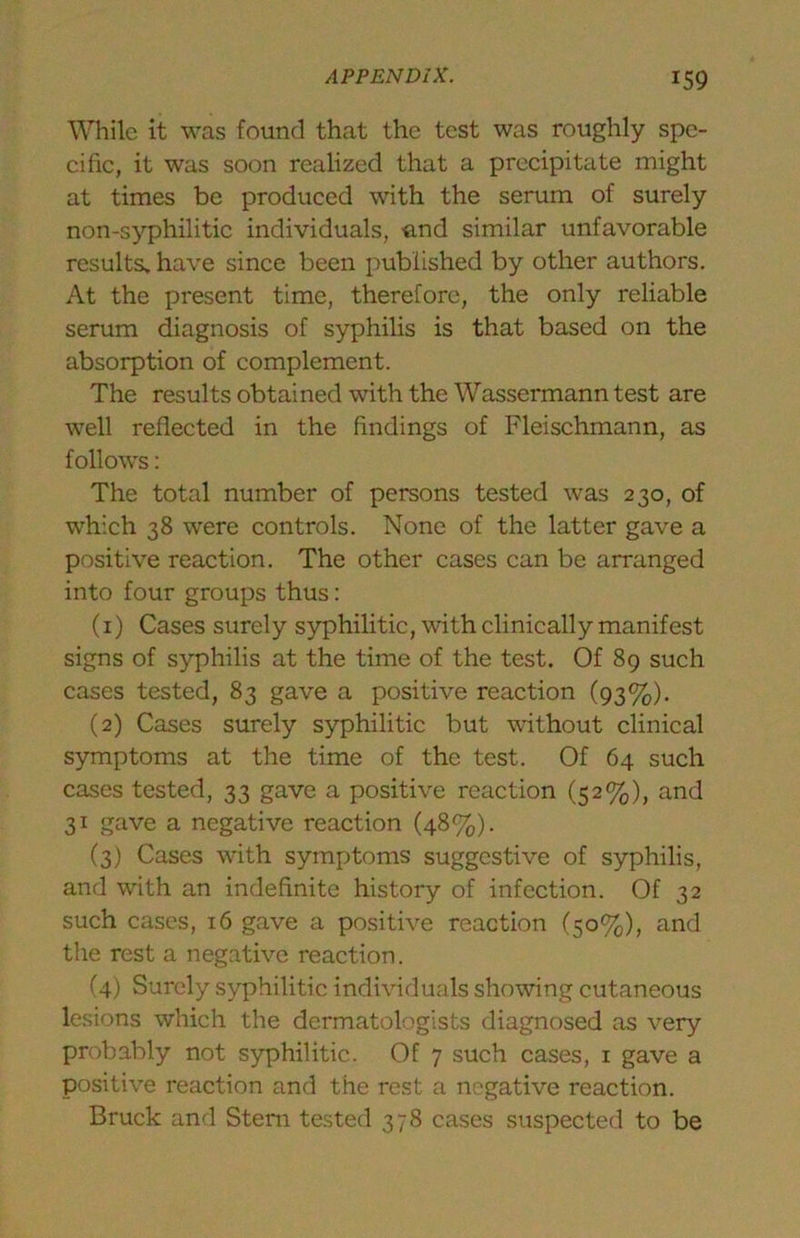 While it was found that the test was roughly spe- cific, it was soon realized that a precipitate might at times be produced with the serum of surely non-syphilitic individuals, •end similar unfavorable results, have since been published by other authors. At the present time, therefore, the only reliable serum diagnosis of syphilis is that based on the absorption of complement. The results obtained with the Wassermann test are well reflected in the findings of Fleischmann, as follows: The total number of persons tested was 230, of which 38 were controls. None of the latter gave a positive reaction. The other cases can be arranged into four groups thus: (1) Cases surely syphilitic, with clinically manifest signs of syphilis at the time of the test. Of 8g such cases tested, 83 gave a positive reaction (93%). (2) Cases surely syphilitic but without clinical symptoms at the time of the test. Of 64 such cases tested, 33 gave a positive reaction (52%), and 31 gave a negative reaction (48%). (3) Cases with symptoms suggestive of syphilis, and with an indefinite history of infection. Of 32 such cases, 16 gave a positive reaction (50%), and the rest a negative reaction. (4) Surely syphilitic individuals showing cutaneous lesions which the dermatologists diagnosed as very probably not syphilitic. Of 7 such cases, i gave a positive reaction and the rest a negative reaction. Bruck and Stem te.sted 378 cases suspected to be