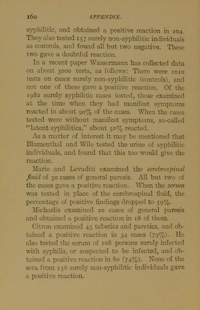 syphilitic, and obtained a positive reaction in 204. They also tested 157 surely non-syphilitic individuals as controls, and found all but two negative. These two gave a doubtful reaction. In a recent paper Wassermann has collected data on about 3000 tests, as follows: There were 1010 tests on cases surely non-syphilitic (controls), and not one of these gave a positive reaction. Of the 1982 surely syphilitic cases tested, those examined at the time when they had manifest symptoms reacted in about 90% of the cases. When the cases tested were without manifest symptoms, so-called “latent syphilitics,” about 50% reacted. As a matter of interest it may be mentioned that Blumenthal and Wile tested the urine of syphilitic individuals, and found that this too would give the reaction. Llarie and Levaditi examined the cerebrospinal fluid of 30 cases of general paresis. All but two of the cases gave a positive reaction. When the serum was tested in place of the cerebrospinal fluid, the percentage of positive findings dropped to 59%. Michaelis examined 20 cases of general paresis and obtained a positive reaction in 18 of them. Citron examined 43 tabetics and paretics, and ob- tained a positive reaction in 34 cases (79%). He also tested the serum of 108 persons surely infected with syphilis, or suspected to be infected, and ob- tained a positive reaction in 80 (74%). None of the sera from 156 surely non-syphilitic individuals gave a positive reaction.