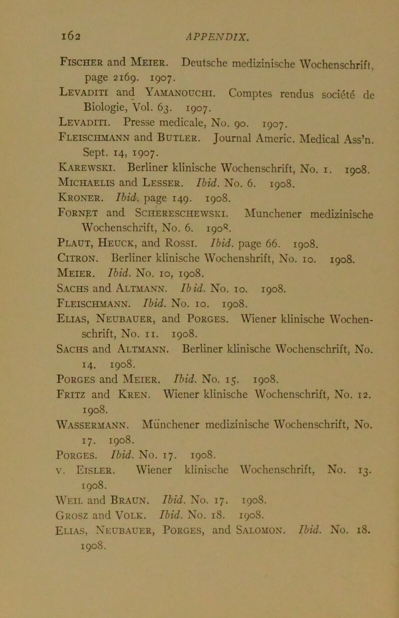 Fischer and Meier. Deutsche medizinische Wochenschrift, page 2169. 1907. Levaditi and Yamanouchi. Comptes rendus soci6t6 de Biologic, Vol. 63. 1907. Levaditi. Presse medicale, No. 90. 1907. Fleischmann and Butler. Journal Amcric. Medical Ass’n. Sept. 14, 1907. Karewski. Berliner klinische Wochenschrift, No. i. 1908. Michaelis and Lesser. Ibid. No. 6. 1908. Kroner. Ibid, page 149. 1908. Forn^t and Schereschewski. Munchener medizinische Wochenschrift, No. 6. 190®. Plaut, Heuck, and Rossi. Ibid, page 66. 1908. Citron. Berliner klinische Wochenshrift, No. 10. 1908. Meier. Ibid. No. 10, 1908. Sachs and Altmann. Ibid. No. 10. 1908. Fleischmann. Ibid. No. 10. 1908. Elias, Neubauer, and Porges. Wiener klinische Wochen- schrift, No. II. 1908. Sachs and Altmann. Berliner klinische Wochenschrift, No. 14. 1908. Porges and Meier. Ibid. No. 15. 1908. Fritz and Kren. Wiener klinische Wochenschrift, No. 12. 1908. Wassermann. Munchener medizinische Wochenschrift, No. 17. 1908. Porges. Ibid. No. 17. 1908. V. Eisler. Wiener klinische Wochenschrift, No. 13. 1908. Weil and Braun. Ibid. No. 17. 1908. Grosz and Volk. Ibid. No. iS. 1908. Elias, Neubauer, Porges, and Salomon. Ibid. No. 18. 1908.