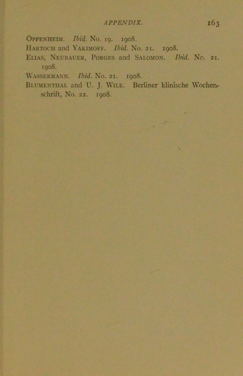 Oppenheim. Ibid. No. 19. 1908. II.\RTOCU and Yakimofp. Ibid. No. 21. 1908. Ellas, Neubauer, Forges and Salomon. Ibid. No. 21. 1908. Wassermann. Ibid. No. 21. 1908. Blumenthal and U. J. Wile. Berliner klinische Wochen- schrift, No. 22. 1908.