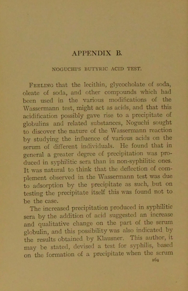 APPENDIX B. NOGUCHI’S BUTYRIC ACID TEST. Feeling that the lecithin, glycocholate of soda, oleate of soda, and other compounds which had been used in the various modifications of the Wassermann test, might act as acids, and that this acidification possibly gave rise to a precipitate of globulins and related substances, Noguchi sought to discover the nature of the Wassermann reaction by studying the influence of various acids on the serum of different individuals. He found that in general a greater degree of precipitation was pro- duced in syphilitic sera than in non-syphilitic ones. It was natural to think that the deflection of com- plement observed in the Wassermann test was due to adsorption by the precipitate as such, but on testing the precipitate itself this was found not to be the case. The increased precipitation produced in syphilitic sera by the addition of acid suggested an increase and qualitative change on the part of the serum globulin, and this possibility was also indicated by the results obtained by Klausner. This author, it may be stated, devised a test for syphilis, based on the formation of a precipitate when the scrum