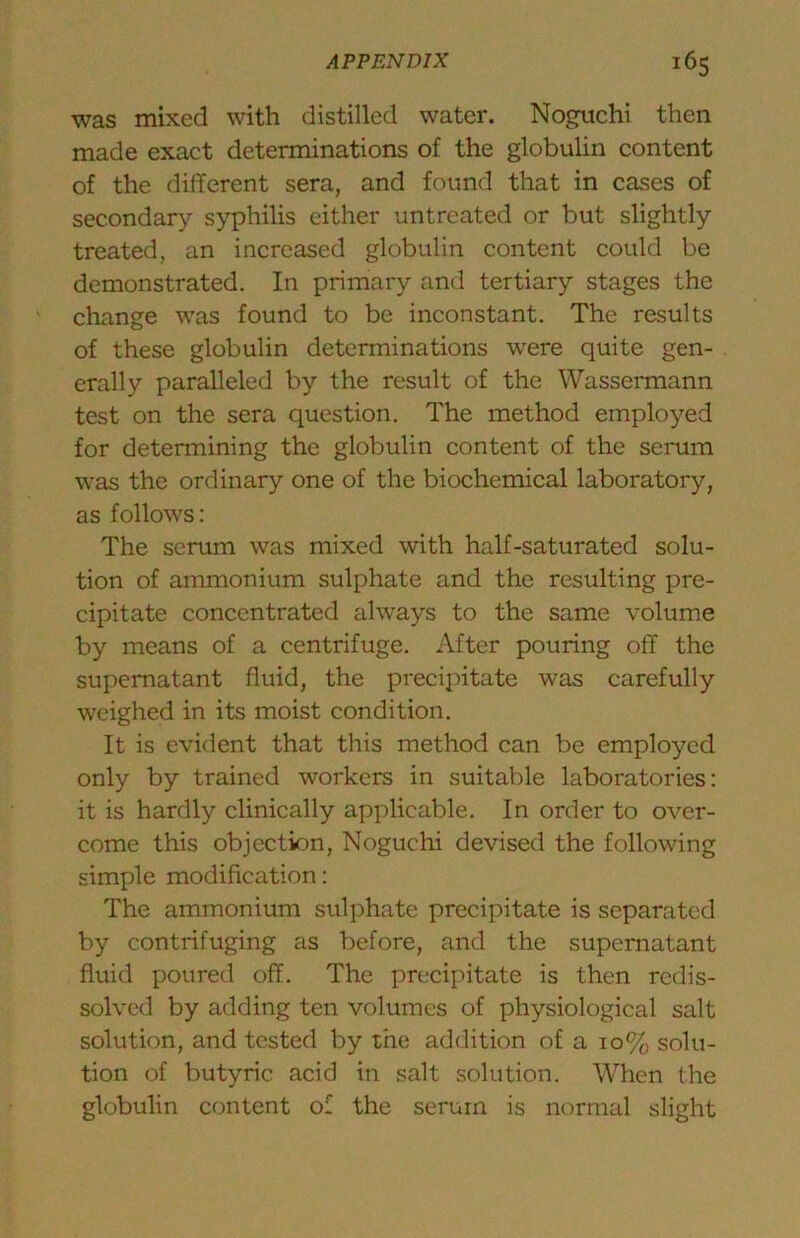 was mixed with distilled water. Noguchi then made exact determinations of the globulin content of the different sera, and found that in cases of secondary syphilis either untreated or but slightly treated, an increased globulin content could be demonstrated. In primary and tertiary stages the change was found to be inconstant. The results of these globulin determinations were quite gen- erally paralleled by the result of the Wassermann test on the sera question. The method employed for determining the globulin content of the serum was the ordinary one of the biochemical laboratory, as follows; The scrum was mixed with half-saturated solu- tion of ammonium sulphate and the resulting pre- cipitate concentrated always to the same volume by means of a centrifuge. After pouring off the supernatant fluid, the precipitate was carefully weighed in its moist condition. It is evident that this method can be employed only by trained workers in suitable laboratories: it is hardly clinically applicable. In order to over- come this objection, Noguchi devised the following simple modification: The ammonium sulphate precipitate is separated by centrifuging as before, and the supernatant fluid poured off. The precipitate is then redis- solved by adding ten volumes of physiological salt solution, and tested by the addition of a 10% solu- tion of butyric acid in salt solution. When the globulin content of the serum is normal slight