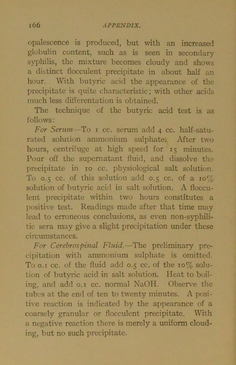 opalescence is produced, but with an increased globulin content, such as is seen in secondary syphilis, the mixture becomes cloudy and shows a distinct flocculent precipitate in about half an hour. With butyric acid the appearance of the precipitate is quite characteristic; with other acids much less differentation is obtained. The technique of the butyric acid test is as follows: For Serum -To i cc. serum add 4 cc. half-satu- rated solution ammonium sulphate. After two hours, centrifuge at high speed for 15 minutes. Pour off the supernatant fluid, and dissolve the precipitate in 10 cc. physiological salt solution. To 0.5 cc. of this solution add 0.5 cc. of a 10% solution of butyric acid in salt solution. A floccu- Icnt precipitate within two hours constitutes a positive test. Readings made after that time may lead to erroneous conclusions, as even non-syphili- tic sera may give a slight precipitation under these circumstances. For Cerebrospinal Fluid.—The preliminary pre- cipitation with ammonium sulphate is omitted. To 0.1 cc. of the fluid add 0.5 cc. of the 10% solu- tion of butyric acid in salt solution. Heat to boil- ing, and add o.i cc. normal NaOH. Observ'e the tubes at the end of ten to twenty minutes. A posi- tive reaction is indicated by the appearance of a coarsely granular or flocculent precipitate. With a negative reaction there is merely a uniform cloud- ing, but no such precipitate.