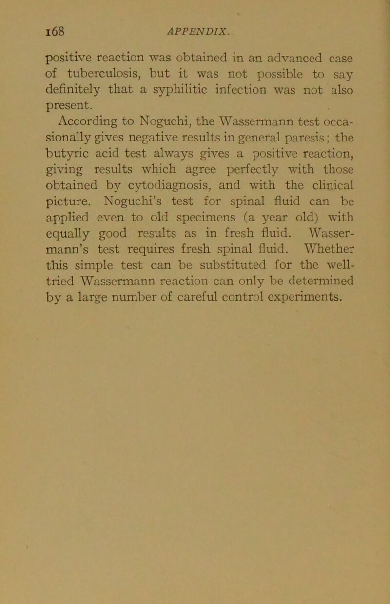 positive reaction was obtained in an advanced case of tuberculosis, but it was not possible to say definitely that a syphilitic infection was not also present. According to Noguchi, the Wassermann test occa- sionally gives negative results in general paresis; the butyric acid test always gives a positive reaction, giving results which agree perfectly with those obtained by cytodiagnosis, and with the clinical picture. Noguchi’s test for spinal fluid can be applied even to old specimens (a year old) with equally good results as in fresh fluid. Wasser- mann’s test requires fresh spinal fluid. Whether this simple test can be substituted for the well- tried Wassermann reaction can only be determined by a large number of careful control experiments.