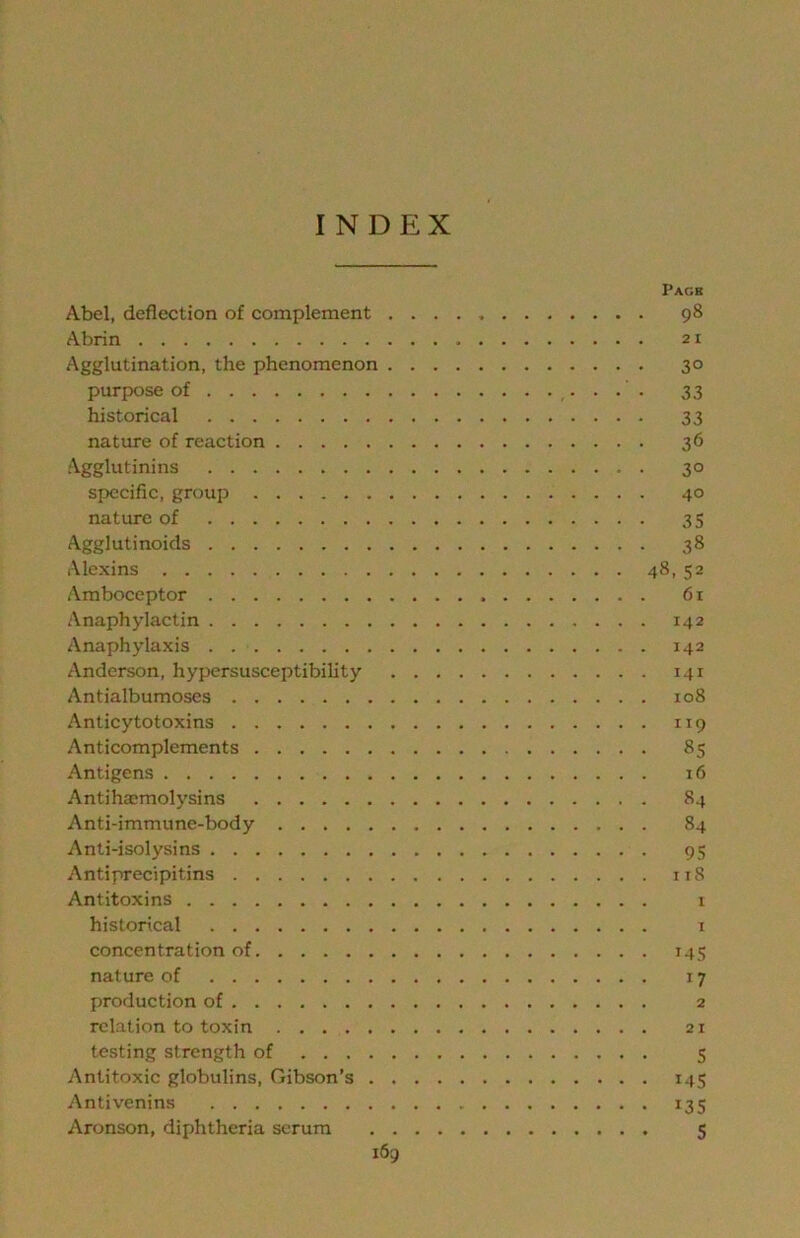 INDEX Pack Abel, deflection of complement 98 Abrin 21 Agglutination, the phenomenon 30 purpose of 33 historical 33 nature of reaction 36 Agglutinins 30 specific, group 40 nature of 35 Agglutinoids 38 Alexins 48, 52 Amboceptor 61 Anaphylactin 142 Anaphylaxis 142 Anderson, hypersusceptibility 141 Antialbumoses 108 Anticytotoxins 119 Anticomplements 85 Antigens 16 Antihaemolysins 84 Anti-immune-body 84 Anti-isolysins 95 Antiprecipitins ii8 Antitoxins 1 historical i concentration of 145 nature of 17 production of 2 relation to toxin 21 testing strength of 5 Antitoxic globulins, Gibson’s 145 Antivenins 135 Aronson, diphtheria scrum 5