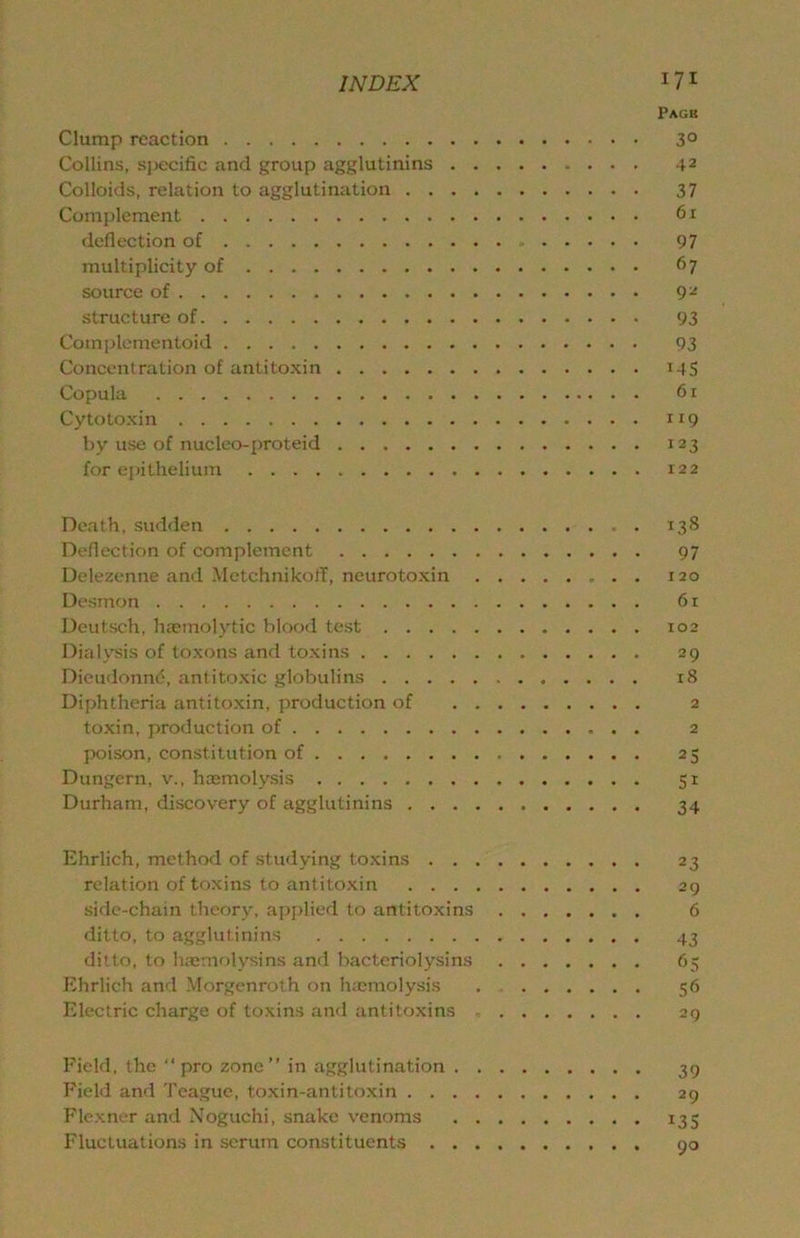Page Clump reaction 3° Collins, sjjccific and group agglutinins 42 Colloids, relation to agglutination 37 Complement 6r deflection of 97 multiplicity of 67 source of 9^ structure of 93 Complementoid 93 Concentration of antitoxin 14S Copula 6 r Cy to toxin 119 by use of nuclco-proteid 123 for ei)ithelium 122 Death, sudden 138 Deflection of complement 97 Delezenne and MctchnikolT, neurotoxin 120 Desmon 61 Deutsch, hrcmolytic blood test 102 Dialysis of toxons and toxins 29 Dieudonnd, antitoxic globulins 18 Diphtheria antitoxin, production of 2 toxin, production of 2 poison, constitution of 25 Dungern, v., haemolysis 51 Durham, discovery of agglutinins 34 Ehrlich, method of studying toxins 23 relation of toxins to antitoxin 29 side-chain theory, aiJi)lierl to antitoxins 6 ditto, to agglutinins 43 ditto, to hoemolysins and bacteriolysins 65 Ehrlich and Morgenroth on h;cmo!ysis 56 Electric charge of toxins and antitoxins 29 Field, the pro zone in agglutination 39 Field and Teague, toxin-antitoxin 29 Flexner and Noguchi, snake venoms 135 Fluctuations in scrum constituents 90