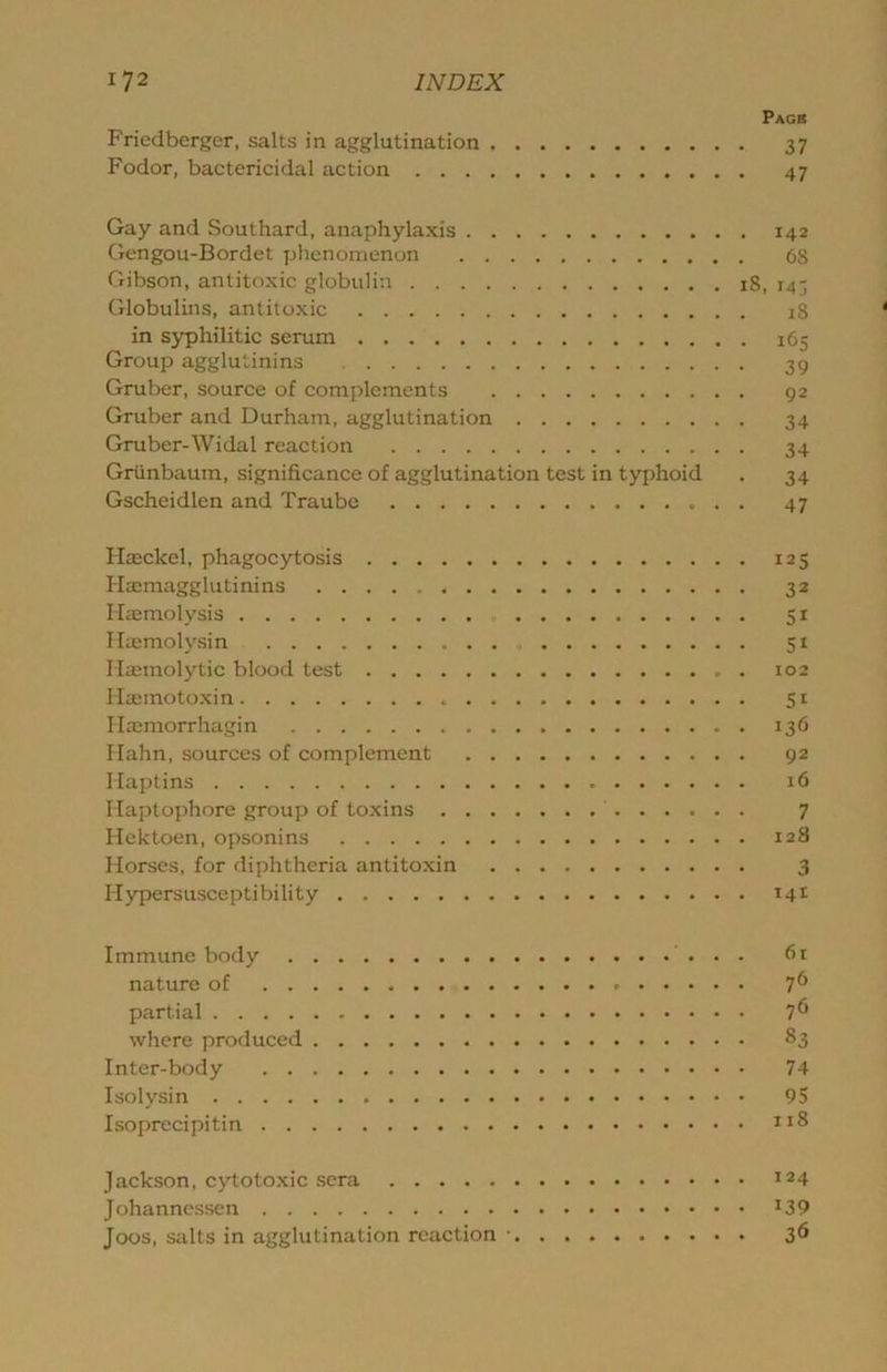 Pacs Friedberger, salts in agglutination 37 Fodor, bactericidal action 47 Gay and Southard, anaphylaxis 142 Gengou-Bordet phenomenon 68 Gibson, antitoxic globulin 18, 143 Globulins, antitoxic 18 in syphilitic serum 165 Group agglutinins 39 Gruber, source of complements 92 Gruber and Durham, agglutination 34 Gruber-Widal reaction 34 Griinbaum, significance of agglutination test in typhoid . 34 Gscheidlen and Traube 47 Haeckel, phagocytosis 125 Hcemagglutinins 32 Haemolysis 51 Haemolysin 51 Haemolytic blood test 102 Hajmotoxin 51 Haemorrhaigin 136 Hahn, sources of complement 92 Haptins 16 Haptophore group of toxins 7 Hektoen, opsonins 128 Horses, for diphtheria antitoxin 3 Hypersusceptibility 14^ Immune body 61 nature of 7^ partial 7^ where produced 83 Inter-body 74 Isolysin 95 Isoprecipitin Jackson, c)d;otoxic sera 124 Johanncssen ^39 Joos, salts in agglutination reaction • 36