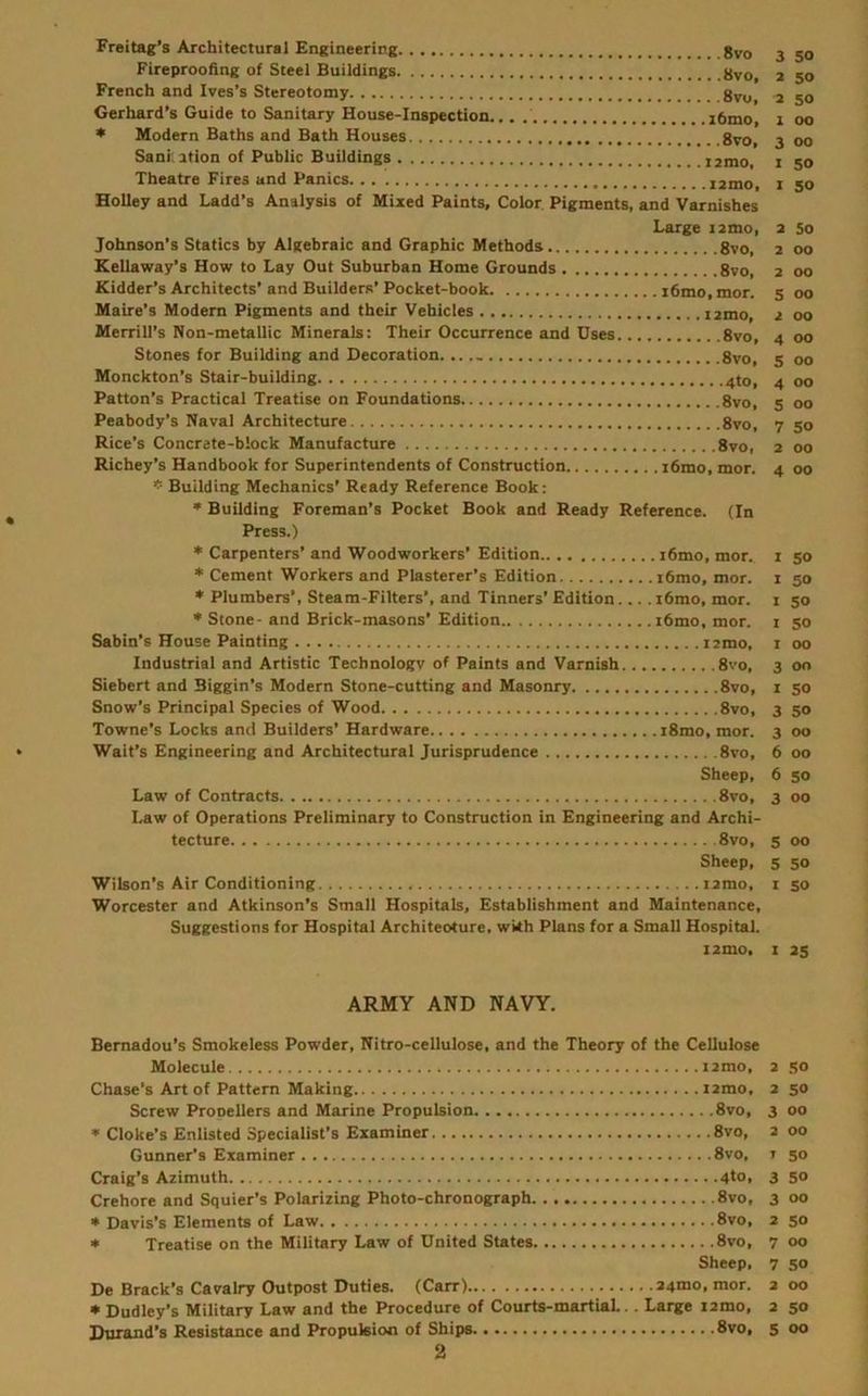 Freitag’s Architectural Engineering 3 Fireproofing of Steel Buildings 2 50 French and Ives’s Stereotomy gyu^ 2 Gerhard’s Guide to Sanitary House-Inspection... i6mo, 1 00 * Modern Baths and Bath Houses gyo, 3 00 Sani. ition of Public Buildings i2mo, i 50 Theatre Fires and Panics i2tno, i 50 Holley and Ladd’s Analysis of Mixed Paints, Color. Pigments, and Varnishes Large i2mo, 2 So Johnson’s Statics by Algebraic and Graphic Methods 8vo, 2 00 Kellaway’s How to Lay Out Suburban Home Grounds 8vo, 2 00 Kidder’s Architects’and Builders’Pocket-book i6mo,mor. 5 00 Maire’s Modern Pigments and their Vehicles 2 00 Merrill’s Non-metallic Minerals: Their Occurrence and Uses 8vo, 4 00 Stones for Building and Decoration. 8vo, 5 00 Monckton’s Stair-building 4to, 4 00 Patton’s Practical Treatise on Foundations 8vo, 5 00 Peabody’s Naval Architecture 8vo, 7 50 Rice’s Concrete-block Manufacture 8vo, 2 00 Richey’s Handbook for Superintendents of Construction i6mo,mor. 4 00 Building Mechanics’ Ready Reference Book; • Building Foreman’s Pocket Book and Ready Reference. (In Press.) ♦ Carpenters’ and Woodworkers’ Edition i6mo, mor.. i 50 * Cement Workers and Plasterer’s Edition i6mo, mor. i 50 * Plumbers’, Steam-Filters’, and Tinners’Edition... .i6mo, mor. i 50 ** Stone-and Brick-masons’Edition i6mo, mor. i 50 Sabin’s House Painting iimo, i 00 Industrial and Artistic Technology of Paints and Varnish 8vo, 3 00 Siebert and Biggin’s Modern Stone-cutting and Masonry 8vo, i so Snow’s Principal Species of Wood 8vo, 3 50 Towne’s Locks and Builders’ Hardware iSmo, mor. 3 00 Wait’s Engineering and Architectural Jurisprudence 8vo, 6 00 Sheep, 6 50 Law of Contracts 8vo, 3 00 Law of Operations Preliminary to Construction in Engineering and Archi- tecture 8vo, 5 00 Sheep, 5 50 Wilson’s Air Conditioning i2mo, i so Worcester and Atkinson’s Small Hospitals, Establishment and Maintenance, Suggestions for Hospital Architeoture, wkh Plans for a Small Hospital. l2mo. I 25 ARMY AND NAVY. Bemadou’s Smokeless Powder, Nitro-cellulose, and the Theory of the Cellulose Molecule i2mo, 2 .so Chase’s Art of Pattern Making i2mo, 2 50 Screw Prooellers and Marine Propulsion 8vo, 3 00 * Cloke’s Enlisted Specialist’s Examiner 8vo, 2 00 Gunner’s Examiner 8vo, i 50 Craig’s Azimuth 4to> 3 So Crehore and Squier’s Polarizing Photo-chronograph 8vo, 3 00 * Davis’s Elements of Law 8vo, 2 50 * Treatise on the Military Law of United States 8vo, 7 00 Sheep, 7 SO De Brack’s Cavalry Outpost Duties. (Carr) 24mo,mor. 200 * Dudley’s Military Law and the Procedure of Courts-martiaL.. Large i2mo, 2 50 Durand’s Resistance and Propulsion of Ships 8vo, 5 00