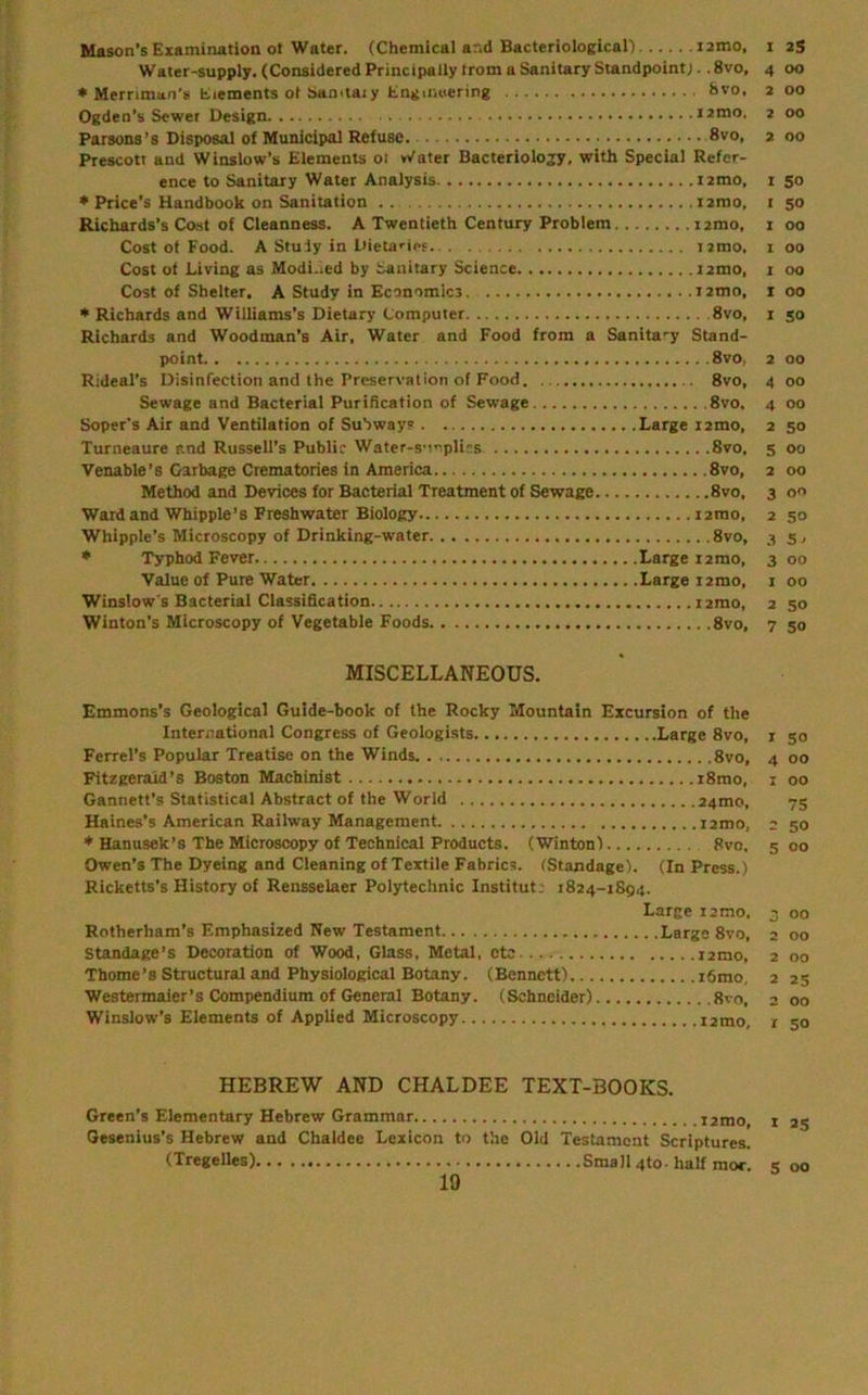 Mason’s Examination ot Water. (Chemical and Bacteriological) i2mo, i 25 Water-supply. (Considered Principally trom a Sanitary Standpoint;. .8vo. 4 00 ♦ Mernman’s tiements ot Samtai y Engumering St'o. 2 00 Ogden’s Sewer Design lamo. 2 00 Parsons’s Disposal of Municipal Refuse. 8vo, 2 00 Prescott and Winslow’s Elements 01 *Vater Bacteriology, with Special Refer- ence to Sanitary Water Analysis ixmo, 1 50 ♦ Price’s Handbook on Sanitation i2mo, i 50 Richards’s Cast of Cleanness. A Twentieth Century Problem i2mo, i 00 Cost ot Food. A Stuly in Uieta'-ipf. i2rao, 1 00 Cost ot Living as Modi.ied by Sanitary Science i2mo, i 00 Cost of Shelter. A Study in Economics i2mo, i 00 • Richards and Williams’s Dietary Computer 8vo, i 50 Richards and Woodman’s Air, Water and Food from a Sanita'-y Stand- point 8vo, 2 00 Rideal’s Disinfection and the Preservation of Food 8vo, 4 00 Sewage and Bacterial Purification of Sewage 8vo, 4 00 Soper’s Air and Ventilation of Subway? Large i2mo, 2 50 Turneaure and Russell’s Public Water-SMoplics 8vo, 5 00 Venable’s Garbage Crematories in America 8vo, 2 00 Method and Devices for Bacterial Treatment of Sewage 8vo. 3 00 Ward and Whipple’s Freshwater Biology ixmo, 2 50 Whipple’s Microscopy of Drinking-water 8vo, 3 s, * Typhod Fever Large lamo, 3 00 Value of Pure Water Large i2mo, i 00 Winslow s Bacterial Classification lamo, 2 50 Winton’s Microscopy of Vegetable Foods 8vo, 7 50 MISCELLANEOUS. Emmons’s Geological Guide-book of the Rocky Mountain Excursion of the International Congress of Geologists Large 8vo, i 50 Ferrel’s Popular Treatise on the Winds 8vo, 4 00 Fitzgerald’s Boston Machinist i8mo, i 00 Gannett’s Statistical Abstract of the World 24mo, 73 Haines’s American Railway Management i2mo, 2 50 Hanusek’s The Microscopy of Technical Products. (Wintonl 8vo, 5 00 Owen’s The Dyeing and Cleaning of Textile Fabrics. (Standage). (In Press.) Ricketts’s History of Rensselaer Polytechnic Institut; 1824-1894. Large 12 mo. 3 00 Rotherham’s Emphasized New Testament Large 8vo, 2 00 Standage’s Decoration of Wood, Glass, Metal, etc 12mo, 2 00 Thome’s Structural and Physiological Botany. (Bennett) i6mo, 2 25 Westermaier’s Compendium of General Botany. (Schneider) 8vo, 2 00 Winslow’s Elements of Applied Microscopy i2mo, r 50 HEBREW AND CHALDEE TEXT-BOOKS. Green’s Elementary Hebrew Grammar i2mo Gesenius’s Hebrew and Chaldee Lexicon to the Old Testament Scriptures. (Tregelles) Small 4to- half raor. I 35 5 00
