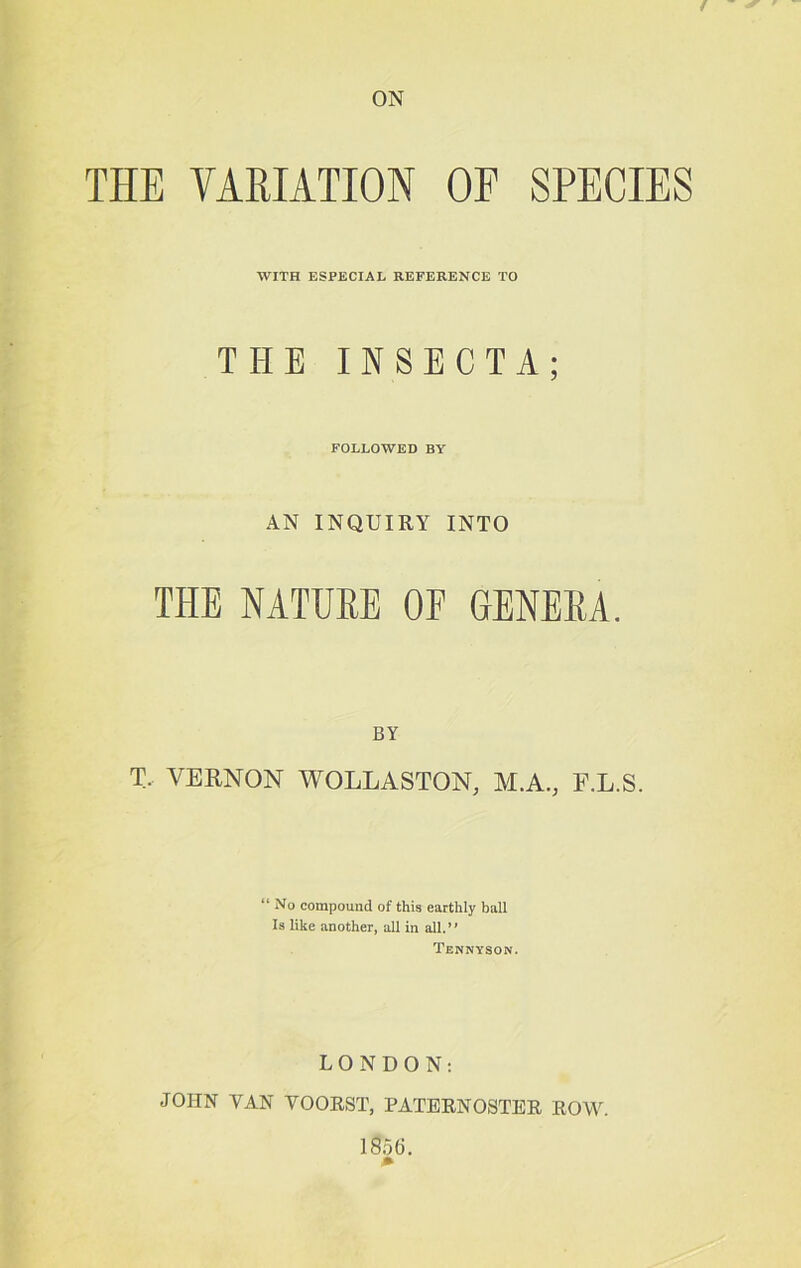 ON THE VAEIATION OF SPECIES WITH ESPECIAL REFERENCE TO THE INSECTA; FOLLOWED BY AN INQUIRY INTO THE NATURE OF GENERA. BY T. VERNON WOLLASTON, M.A., F.L.S. “No compound of this earthly ball Is like another, all in all.” Tennyson. LONDON: JOHN VAN VOOEST, PATEENOSTEE EOW. l8oG.