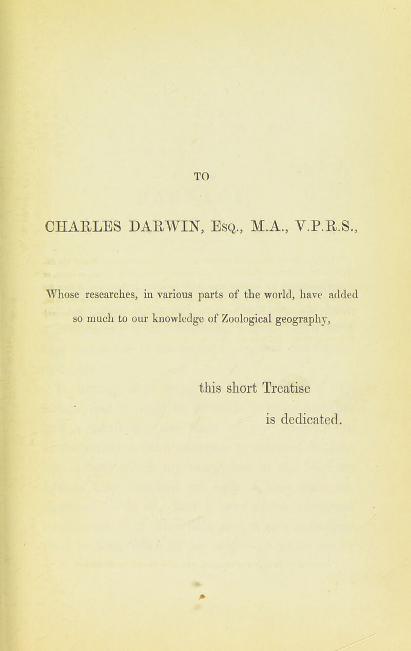 CHARLES DARWIN, Esq., M.A., V.P.R.S., T\1iose researches, in various parts of the world, have added so much to our knowledge of Zoological geography. this short Treatise is dedicated.