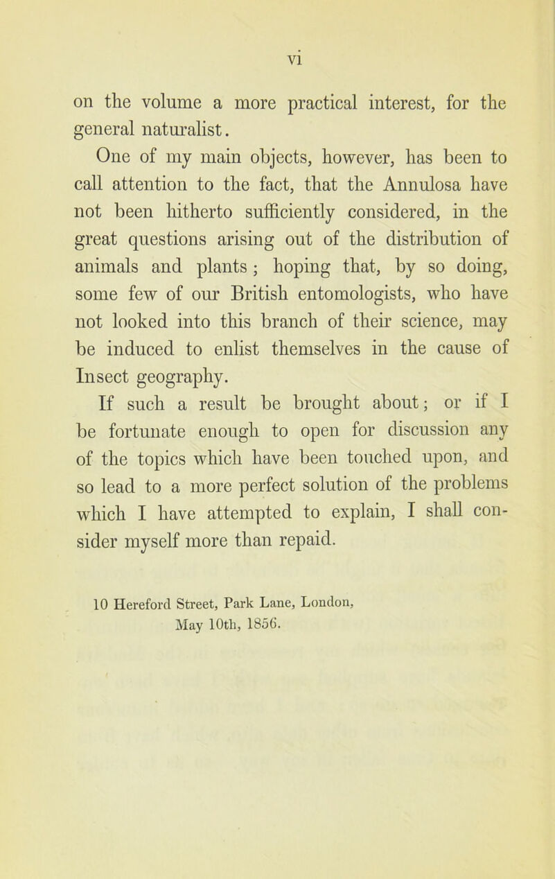 VI on the volume a more practical interest, for the general natm’alist. One of my main objects, however, has been to call attention to the fact, that the Annulosa have not been hitherto sufficiently considered, in the great questions arising out of the distribution of animals and plants ; hoping that, by so doing, some few of our British entomologists, who have not looked into this branch of their science, may be induced to enlist themselves in the cause of Insect geography. If such a result be brought about; or if I be fortunate enough to open for discussion any of the topics which have been touched upon, and so lead to a more perfect solution of the problems which I have attempted to explain, I shall con- sider myself more than repaid. 10 Hereford Street, Park Lane, London, May 10th, 1856.