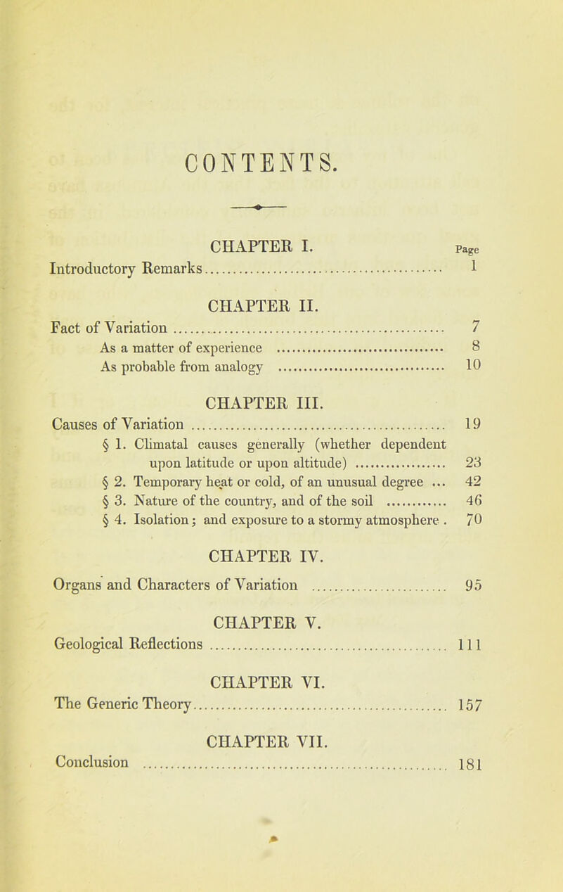 CONTENTS. CHAPTER I. Page Introductory Remarks 1 CHAPTER II. Fact of Variation 7 As a matter of experience 8 As probable from analogy 10 CHAPTER III. Causes of Variation 19 § 1. Climatal causes generally (whether dependent upon latitude or upon altitude) 23 § 2. Temporary heat or cold, of an unusual degree ... 42 § 3. Natime of the country, and of the soil 46 § 4. Isolation; and exposure to a stormy atmosphere . 70 CHAPTER IV. Organs and Characters of Variation 95 CHAPTER V. Geological Reflections Ill CHAPTER VI. The Generic Theory 157 CHAPTER VII. Conclusion 181