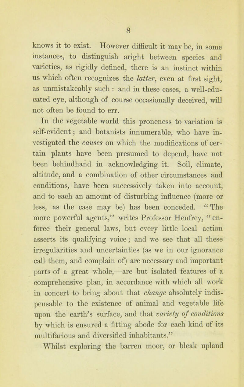 knows it to exist. However difficult it may be, in some instances, to distinguish aright between species and varieties, as rigidly defined, there is an instinct within us which often recognizes the latter, even at first sight, as unmistakeably such : and in these cases, a well-edu- cated eye, although of course occasionally deceived, will not often be found to err. \ In the vegetable world this proneness to variation is self-evident ■, and botanists innumerable, who have in- vestigated the causes on which the modifications of cer- tain plants have been presumed to depend, have not been behindhand in acknowledging it. Soil, climate, altitude, and a combination of other circumstances and conditions, have been successively taken into account, and to each an amount of disturbing infiuence (more or less, as the case may be) has been conceded. ” The more powerful agents,^^ writes Professor Henfrey, “ en- force their general laws, hut every little local action asserts its qualifying voice; and we see that all these irregularities and uncertainties (as we in our ignorance call them, and complain of) are necessary and important parts of a great whole,—are but isolated features of a comprehensive plan, in accordance with which aU work in concert to bring about that change absolutely indis- pensable to the existence of animal and vegetable life upon the earth^s smTace, and that variety of conditions by which is ensured a fitting abode for each kind of its multifarious and diversified inhabitants.’’ Whilst exploring the barren moor, or bleak upland