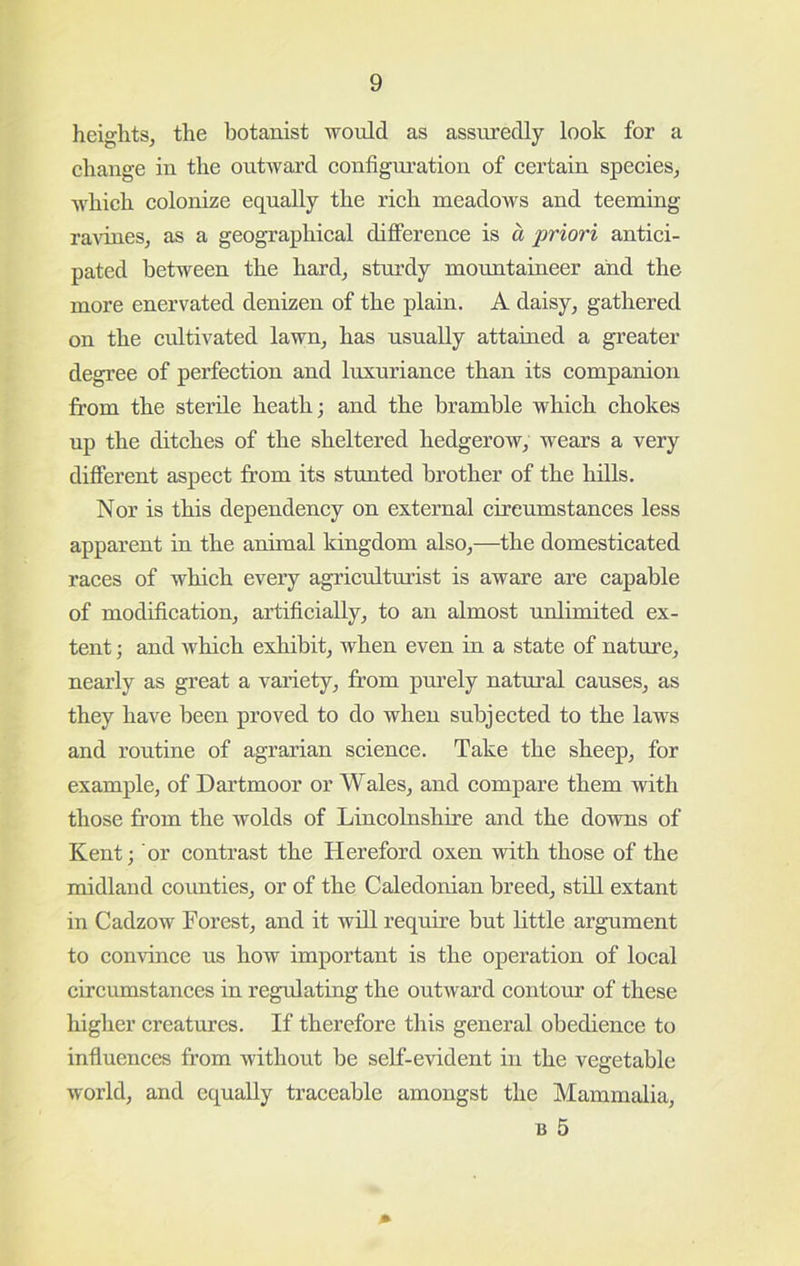 heights, the botanist would as assuredly look for a change in the outwai’d configiu’ation of certain species, which colonize equally the rich meadows and teeming ra^dlles, as a geographical difference is a priori antici- pated between the hard, sturdy mormtaineer and the more enervated denizen of the plain. A daisy, gathered on the cultivated lawn, has usually attained a greater degree of perfection and luxuriance than its companion from the sterile heath; and the bramble which chokes up the ditches of the sheltered hedgerow, wears a very different aspect from its stunted brother of the hills. Nor is this dependency on external circumstances less apparent in the animal kingdom also,—the domesticated races of which every agriculturist is aware are capable of modification, artificially, to an almost unlimited ex- tent ; and which exhibit, when even in a state of nature, nearly as great a variety, from purely natm’al causes, as they have been proved to do when subjected to the laws and routine of agrarian science. Take the sheep, for example, of Dartmoor or Wales, and compare them with those from the wolds of Lincolnshire and the downs of Kent; or contrast the Hereford oxen with those of the midland counties, or of the Caledonian breed, still extant in Cadzow Forest, and it will require but little argument to convince us how important is the operation of local circumstances in regulating the outward contour of these higher creatures. If therefore this general obedience to influences from without be self-evident in the vegetable world, and equally traceable amongst the Mammalia, B 5