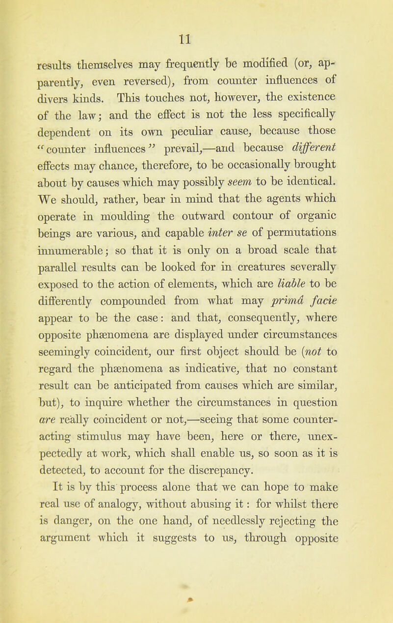 results tliemselves may frequently be modified (or, ap- parently, even reversed), from counter influences of divers kinds. This touches not, however, the existence of the law; and the effect is not the less specifically dependent on its own peculiar cause, because those “^coimter iufluences^^ prevail,—and because dijfevent effects may chance, therefore, to be occasionally brought about by causes which may possibly seem to be identical. We should, rather, bear ia mind that the agents which operate in mouldiug the outward contour of organic beings are various, and capable inter se of permutations tmiumerable; so that it is only on a broad scale that parallel results can be looked for in creatures severally exposed to the action of elements, which are liable to be differently compounded from what may primd facie appear to be the case: and that, consequently, where opposite phsenomena are displayed nnder circumstances seemingly coincident, our first object should be {not to regard the phsenomena as indicative, that no constant result can be anticipated from causes which are similar, but), to iuquire whether the circumstances in question are really coincident or not,—seeing that some counter- acting stimulus may have been, here or there, imex- pectedly at work, which shall enable us, so soon as it is detected, to account for the discrepancy. It is by this process alone that we can hope to make real use of analogy, without abusing it: for whilst there is danger, on the one hand, of needlessly rejecting the argument which it suggests to us, through opposite