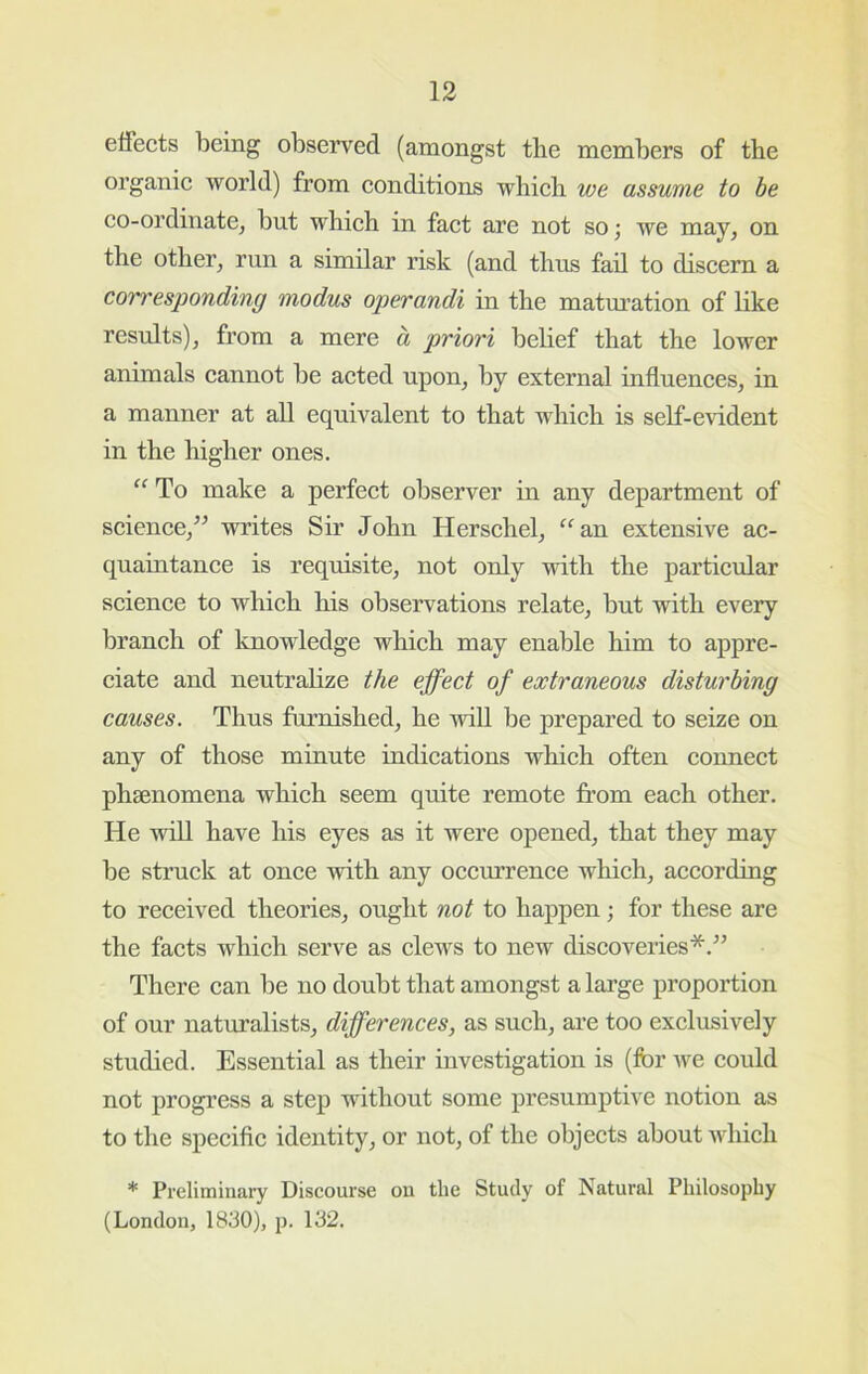 elfects being observed (amongst the members of the organie world) from eonditions whieh we assume to be eo-ordinatCj but whieh in faet are not so; we may, on the other, run a similar risk (and thus fail to diseem a corresponding modus operandi in the matm-ation of like results), from a mere a priori belief that the lower animals eannot be aeted upon, by external influenees, in a manner at aU equivalent to that whieh is self-evident in the higher ones. To make a perfeet observer in any department of seienee,” writes Sir John Hersehel, “ an extensive ae- quaintanee is requisite, not only with the particular science to which his observations relate, but with every branch of Imowledge which may enable him to appre- ciate and neutralize the ejfect of extraneous disturbing causes. Thus furnished, he will be prepared to seize on any of those minute indications which often connect phsenomena which seem quite remote from each other. He wiU have his eyes as it were opened, that they may be struck at once with any occurrence which, according to received theories, ought not to happen; for these are the facts which serve as clews to new discoveries*.’’ There can be no doubt that amongst a large proportion of our naturalists, differences, as such, arc too exclusively studied. Essential as their investigation is (for we could not progress a step without some presumptive notion as to the specific identity, or not, of the objects about Avhich * Preliminary Discourse ou the Study of Natural Philosophy (London, 1830), p. 132.