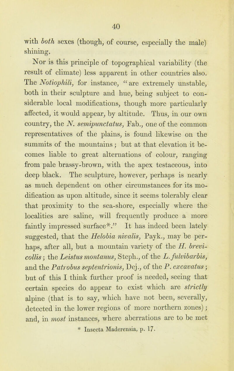 with both sexes (though, of eourse, especially the male) shining. Nor is this principle of topographical variability (the result of climate) less apparent in other countries also. The Notiophili, for instance, “ are extremely unstable, both in their sculpture and hue, being subject to con- siderable local modifications, though more particularly affected, it would appear, by altitude. Thus, in our own country, the N. semipunctatus, Fab., one of the common representatives of the plains, is found likewise on the summits of the mountains; but at that elevation it be- comes liable to great alternations of colom’, ranging from pale brassy-brown, with the apex testaceous, into deep black. The scidpture, however, perhaps is nearly as much dependent on other circumstances for its mo- dification as upon altitude, since it seems tolerably clear that proximity to the sea-shore, especially where the localities are saline, will frequently produce a more faintly impressed surface*.^^ It has indeed been lately suggested, that the Helobia nivalis, Payk., may be per- haps, after all, but a mormtain variety of the H. brevi- collis; the Leistus montanus, Steph., of the L.fulvibarbis, and the Patrobus septentrionis, Dej., of the P. excavatus; but of this I think further proof is needed, seeing that certain species do appear to exist which are strictly alpine (that is to say, which have not been, severally, detected in the lower regions of more northern zones); and, in most instances, where aberrations are to be met * Insecta Maderensia, p. 17.