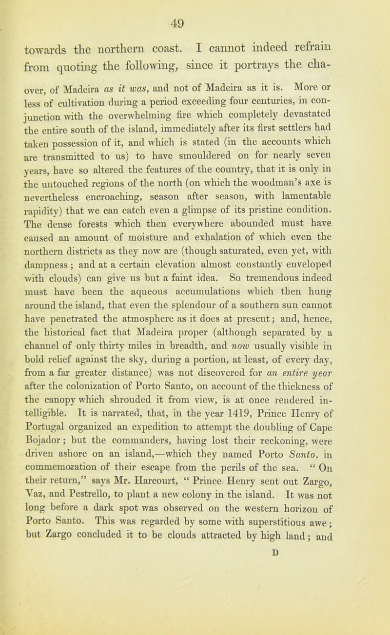 towards tlie northern coast. I cannot indeed refrain from quoting the followings since it portrays the cha- over, of Madeira as it was, and not of Madeira as it is. More or less of cultivation during a period exceeding four centru-ies, in con- jimction with the overwhelming fire which completely devastated the entire south of the island, immediately after its first settlers had taken possession of it, and which is stated (in the accounts which are transmitted to us) to have smouldered on for nearly seven years, have so altered the features of the country, that it is only in the untouched regions of the north (on which the woodman’s axe is nevertheless encroaching, season after season, with lamentable rapidity) that we can catch even a glimpse of its pristine condition. The dense forests which then everywhere abounded must have caused an amount of moisture and exhalation of which even the northern districts as they now are (though saturated, even yet, with dampness; and at a certain elevation almost constantly enveloped with clouds) can give us but a faint idea. So tremendous indeed must have been the aqueous accumulations which then hung around the island, that even the splendour of a southern sun cannot have penetrated the atmosphere as it does at present; and, hence, the historical fact that Madeira proper (although separated by a channel of only thirty miles in breadth, and now usually visible in bold relief against the sky, during a portion, at least, of every day, from a far greater distance) was not discovered for an entire year after the colonization of Porto Santo, on account of the thickness of the canopy which shrouded it from view, is at once rendered in- telligible. It is narrated, that, in the year 1419, Prince Henry of Portugal organized an expedition to attempt the doubling of Cape Bojador; but the commanders, having lost their reckoning, were driven ashore on an island,—which they named Porto Santo, in commemoration of their escape from the perils of the sea. “ On their return,” says Mr. Harcourt, “ Prince Henry sent out Zargo, Vaz, and Pestrello, to plant a new colony in the island. It was not long before a dark spot was observed on the western horizon of Porto Santo. This was regarded by some with superstitious awe; but Zargo concluded it to be clouds attracted by high land j and D