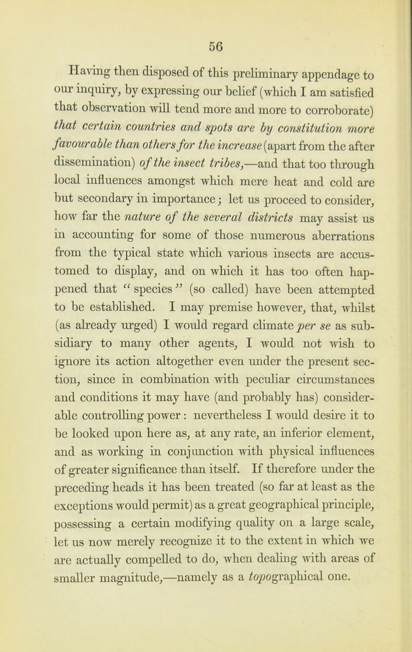 Having then disposed of this preliminary appendage to our inquiry^ by expressing our belief (whieh I am satisfied that observation will tend more and more to corroborate) that certain countries and spots are by constitution more favourable than others for the increase (apart from the after dissemination) of the insect tribes,—and that too through local influences amongst which mere heat and cold are hut secondary in importance; let us proceed to consider, how far the nature of the several districts may assist us in accounting for some of those numerous aberrations from the typical state which various insects are accus- tomed to display, and on which it has too often hap- pened that species ” (so called) have been attempted to be established. I may premise however, that, whilst (as already urged) I would regard chmate per se as sub- sidiary to many other agents, I would not wish to ignore its action altogether even under the present sec- tion, since in combination with pecidiar circumstances and conditions it may have (and probably has) consider- able controlling power: nevertheless I would desfre it to be looked upon here as, at any rate, an inferior element, and as working in conj imction with physical influences of greater signiflcance than itself. If therefore under the precediug heads it has been treated (so far at least as the exceptions would permit) as a great geographical principle, possessing a certain modifying quality on a large scale, let us now merely recognize it to the extent in which we are actually compelled to do, when dealing vvith areas of smaller magnitude,—namely as a ^q/jograpliical one.