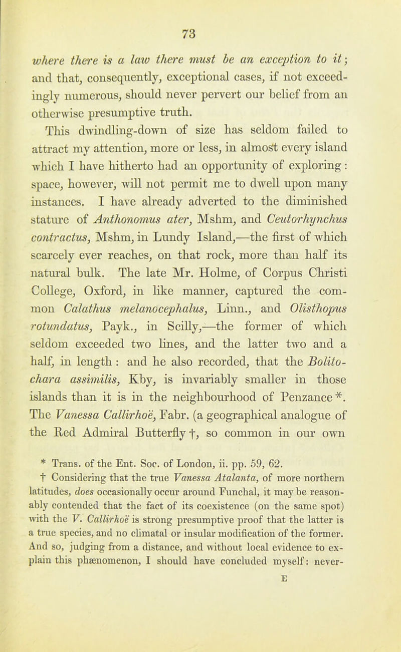 where then'e is a law there must he an exception to it; and tliat, consequently, exceptional cases, if not exceed- ingly numerous, should never pervert our belief from an otherwise presumptive truth. This d-ndncUing-down of size has seldom failed to attract my attention, more or less, in almost every island which I have hitherto had an opportunity of exploring: space, however, will not permit me to dwell upon many instances. I have already adverted to the diminished stature of Anthonomus ater, Mshm, and Ceutorhynchus contractus, Mshm, in Lundy Island,—the first of which scai’cely ever reaches, on that rock, more than half its natm-al bulk. The late Mr. Holme, of Corpus Christ! College, Oxford, in lilce maimer, captured the eom- mon Calathus melanocephalus, Linn., and Olisthopus rotundatus, Payk., in Scilly,—the former of whieh seldom exceeded two lines, and the latter two and a half, in length : and he also recorded, that the Bolito- chara assimilis, Kby, is invariably smaller in those islands than it is in the neighbourhood of Penzance *. The Vanessa Callirho'e, Fabr. (a geographical analogue of the Red Admii’al Butterfiyf, so eommon in our own * Trans, of the Ent. Soc. of London, ii. pp. 59, 62. t Considering that the true Vanessa Atalanta, of more northern latitudes, does occasionally occm’ around Funchal, it may be reason- ably contended that the fact of its coexistence (on the same spot) ivith the V. Callirho'e is strong presumptive proof that the latter is a true species, and no climatal or insular modification of the former. And so, judging from a distance, and without local evidence to ex- plain this phsenomenon, I should have concluded myself: never- E