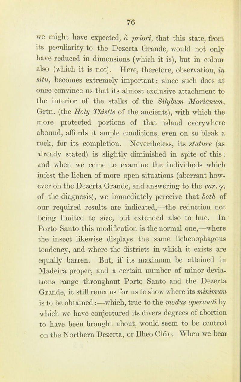 we might have expeeted, a jJriori, that this state, from its pecixliarity to the Dezerta Grande, would not only have reduced in dimensions (which it is), hut in colour also (which it is not). Here, therefore, observ^ation, in situ, becomes extremely important; since such does at once convince us that its almost exclusive attachment to the interior of the stalks of the Silybum Marianwm, (xrtn. (the Holy Thistle of the ancients), with which the more protected portions of that island everywhere abound, affords it ample conditions, even on so bleak a rock, for its completion. Nevertheless, its stature (as ilready stated) is slightly diminished in spite of this: and when we come to examine the individuals which infest the lichen of more open situations (aberrant how- ever on the Dezerta Grande, and answering to the var. y. of the diagnosis), we immediately perceive that both of our required results are indicated,—the reduction not lieing limited to size, but extended also to hue. In Porto Santo this modification is the normal one,—where the insect likewise displays the same lichenophagous tendency, and where the districts in which it exists are equally barren. But, if its maximum be attained in Madeira proper, and a certain number of minor dela- tions range throughout Porto Santo and the Dezerta Grande, it still remains for us to show where its minimum is to be obtained:—which, true to the modus operandi by which we have conjectured its divers degrees of abortion to have been brought about, would seem to be centred on the Northem Dezerta, or Ilheo Chao. When we bear