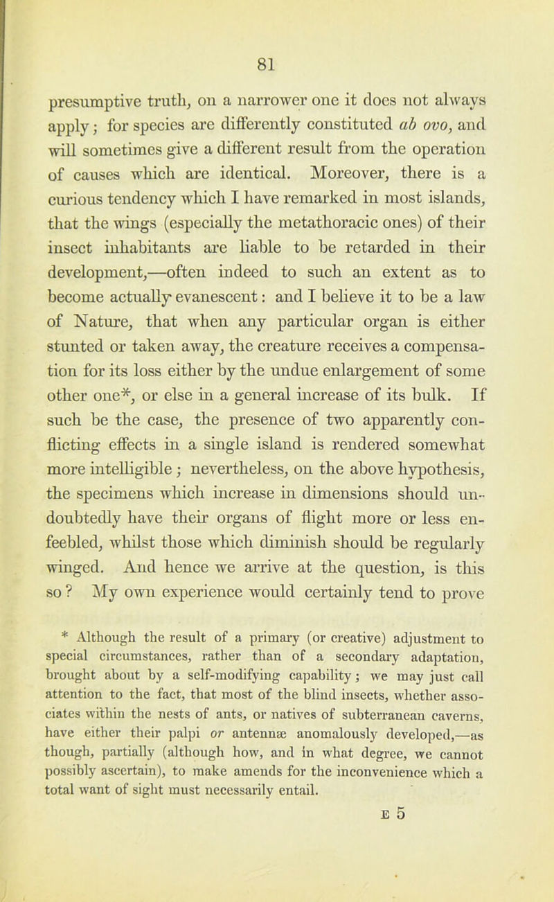 presumptive truth, on a narrower one it docs not always apply; for species are differently constituted ah ovo, and will sometimes give a different result from the operation of causes which are identical. Moreover, there is a curious tendency which I have remarked in most islands, that the wings (especially the metathoracic ones) of their insect inhabitants are liable to be retarded in their development,—often indeed to such an extent as to become actually evanescent: and I believe it to be a law of Natvu’e, that when any particular organ is either stimted or taken away, the creature receives a compensa- tion for its loss either by the Tindue enlargement of some other one*, or else in a general increase of its bulk. If such be the case, the presence of two apparently con- flicting effects in a single island is rendered somewhat more intelligible; nevertheless, on the above hypothesis, the specimens which increase in dimensions should un- doubtedly have their organs of flight more or less en- feebled, whilst those which diminish should be regularly winged. And hence we arrive at the question, is this so ? My own experience would certainly tend to prove * Although the result of a primai’y (or creative) adjustment to special circumstances, rather than of a secondaiy adaptation, brought about by a self-modifying capability ■, we may just call attention to the fact, that most of the blind insects, whether asso- ciates within the nests of ants, or natives of subterranean caverns, have either their palpi or antennae anomalously developed,—as though, partially (although how, and in what degree, we cannot possibly ascertain), to make amends for the inconvenience which a total want of sight must necessarily entail. E 5