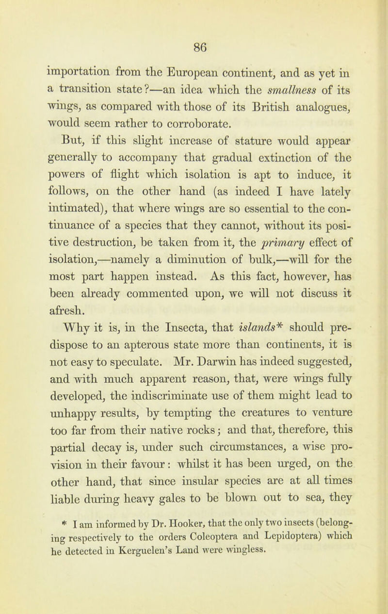 importation from the European continent, and as yet in a transition state?—an idea which the smallness of its wings, as compared with those of its British analogues, would seem rather to corroborate. But, if this slight increase of stature would appear generally to accompany that gradual extinction of the powers of flight Avhich isolation is apt to induce, it follows, on the other hand (as indeed I have lately intimated), that where wings are so essential to the con- tinuance of a species that they cannot, without its posi- tive destruction, he taken from it, the primary effect of isolation,—namely a diminution of bulk,—will for the most part happen instead. As this fact, however, has been already commented upon, we will not discuss it afresh. Why it is, in the Insecta, that islands'*^ should pre- dispose to an apterous state more than continents, it is not easy to speculate. Mr. Darwin has indeed suggested, and with much apparent reason, that, were wings fully developed, the indiscriminate use of them might lead to rmhappy results, by tempting the creatures to venture too far from their native rocks; and that, therefore, this partial decay is, under such circumstances, a wise pro- vision in their favour: whilst it has been urged, on the other hand, that since insular species are at aU times liable during heavy gales to be blown out to sea, they * I am informed by Dr. Hooker, that the only two insects (belong- ing respectively to the orders Coleoptera and Lepidoptera) which he detected in Kerguelen’s Land were wingless.