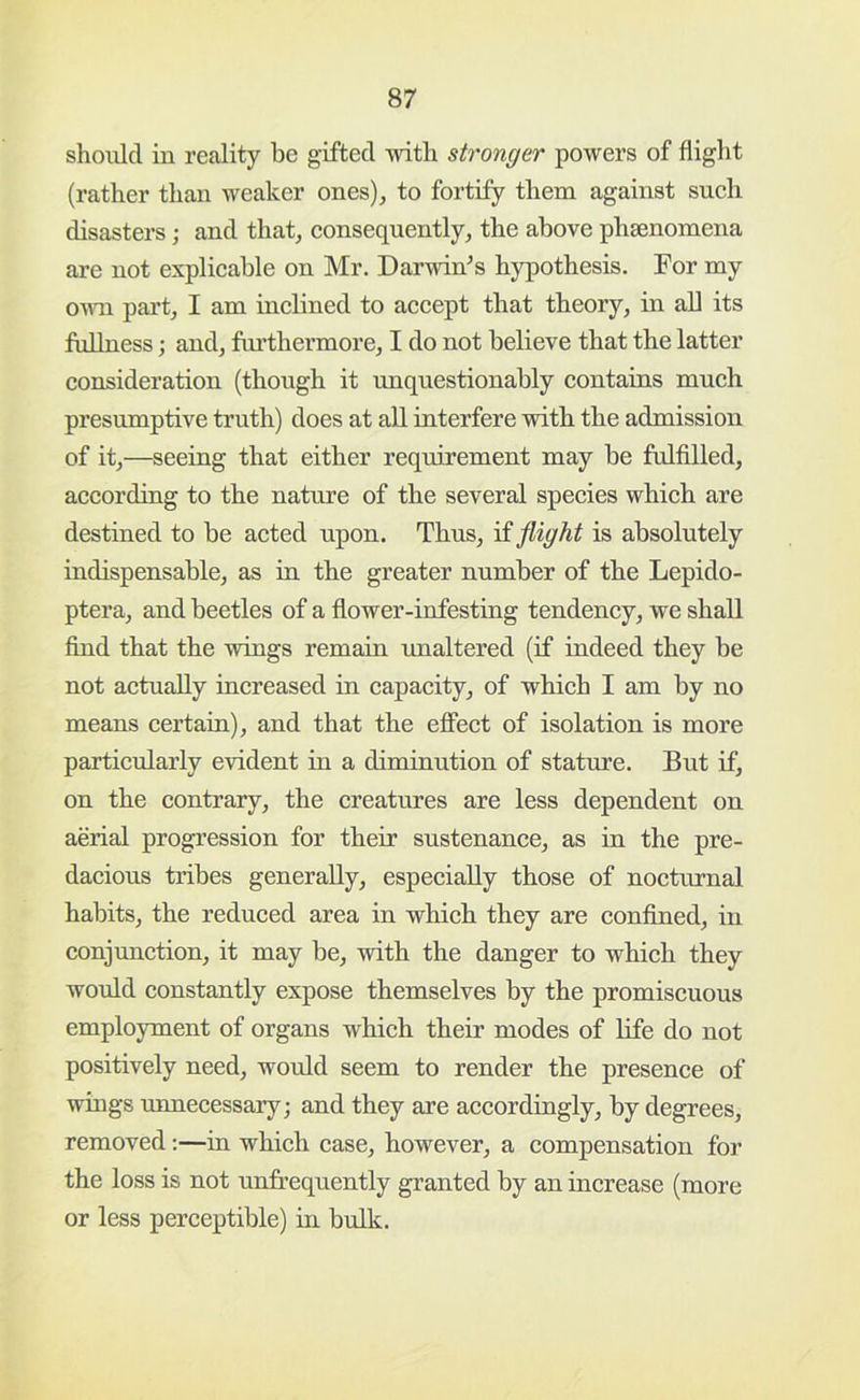 should in reality be gifted with stronger powers of flight (rather than weaker ones), to fortify them against such disasters; and that, eonsequently, the above phsenomena are not explieable on Mr. Darwin^s hypothesis. For my own part, I am inclined to accept that theory, in aU its fullness; and, furthermore, I do not believe that the latter consideration (though it unquestionably contains much presumptive truth) does at all interfere with the admission of it,—seeing that either requirement may be fulfilled, according to the nature of the several species which are destined to be acted upon. Thus, if flight is absolutely indispensable, as in the greater number of the Lepido- ptera, and beetles of a flower-infesting tendency, we shall find that the wings remain unaltered (if indeed they be not actually increased in capacity, of which I am by no means certain), and that the effect of isolation is more particularly evident in a diminution of stature. But if, on the contrary, the creatures are less dependent on aerial progression for their sustenance, as in the pre- dacious tribes generally, especially those of noctnrnal habits, the reduced area in which they are confined, in conjunction, it may be, with the danger to which they would constantly expose themselves by the promiscuous employment of organs which their modes of life do not positively need, would seem to render the presence of wings unnecessary; and they are accordingly, by degrees, removed;—in which case, however, a compensation for the loss is not unfrequently granted by an increase (more or less perceptible) in bulk.