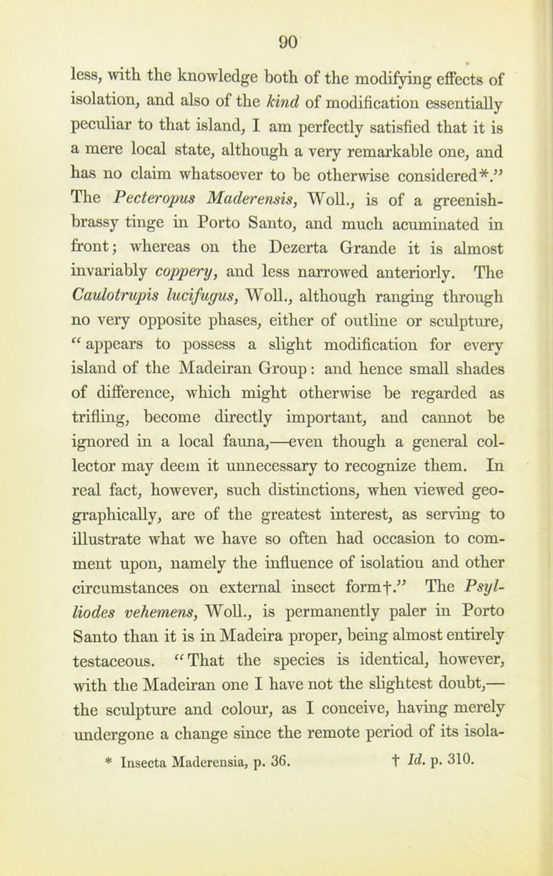 1 less, with the knowledge both of the modifying eflFeets of isolation, and also of the kind of modifieation essentially peeuliar to that island, I am perfeetly satisfied that it is a mere loeal state, although a very remarkable one, and has no claim whatsoever to he otherwise considered*.” The Pecteropus Maderensis, WoU., is of a greenish- brassy tinge in Porto Santo, and much acuminated in front; whereas on the Dezerta Grande it is almost invariably coppery, and less narrowed anteriorly. The Caulotrupis lucifugus, WoU., although ranging through no very opposite phases, either of outline or sculpture, “ appears to possess a slight modification for every island of the Madeiran Group: and hence small shades of difierence, which might otherwise be regarded as trifling, become directly important, and cannot be ignored in a local fauna,—even though a general col- lector may deem it unnecessary to recognize them. In real fact, however, such distinctions, when viewed geo- graphicaUy, are of the greatest interest, as serving to iUustrate what we have so often had occasion to com- ment upon, namely the influence of isolation and other circumstances on external insect formf.” The Psyl- liodes vehemens, WoU., is permanently paler in Porto Santo than it is in Madeira proper, being almost entirely testaceous. “That the species is identical, however, with the Madeiran one I have not the sUghtest doubt,— the sculpture and colour, as I conceive, having merely undergone a change since the remote period of its isola- * Insecta Maderensia, p. 36. t Id. p. 310.