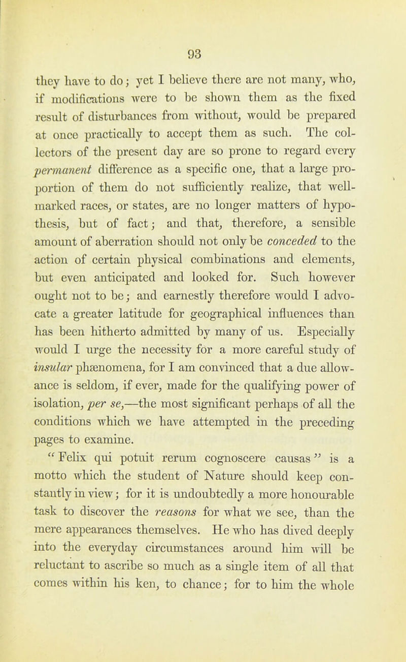 they have to do; yet I believe there are not many, who, if modifications were to be shown them as the fixed residt of disturbances from without, would be prepared at once practically to accept them as such. The col- lectors of the present day are so prone to regard every permanent difierence as a specific one, that a large pro- portion of them do not sufficiently realize, that well- marked races, or states, are no longer matters of hypo- thesis, but of fact; and that, therefore, a sensible amount of aberration should not only be conceded to the action of certain physical combinations and elements, but even anticipated and looked for. Such however ought not to be; and earnestly therefore would I advo- cate a greater latitude for geographical influences than has been hitherto admitted by many of us. Especially would I urge the necessity for a more careful study of insular phsenomena, for I am convinced that a due allow- ance is seldom, if ever, made for the qualifying power of isolation, per se,—the most significant perhaps of all the conditions which we have attempted in the preceding pages to examine. “ Eehx qui potuit rerum cognoscere causas ” is a motto which the student of Nature should keep con- stantly in \dew; for it is undoubtedly a more honourable task to discover the reasons for what we see, than the mere appearances themselves. He who has dived deeply into the everyday circumstances around him will be reluctant to ascribe so much as a single item of all that comes within his ken, to chance; for to him the whole