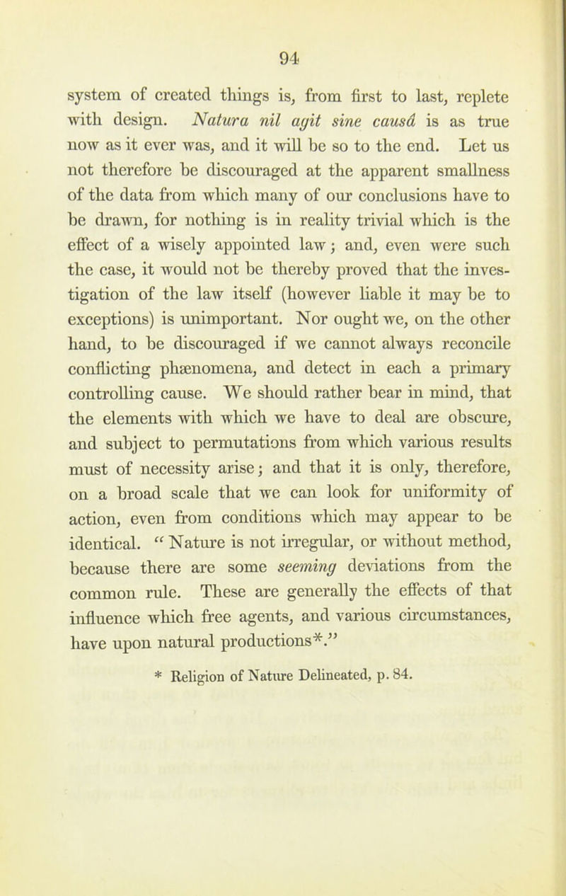 system of created things is^ from first to last, replete with design. Natura nil agit sine causd is as true now as it ever was, and it will be so to the end. Let us not therefore be discouraged at the apparent smallness of the data from which many of our conclusions have to be drawn, for nothing is in reality trivial which is the effect of a wisely appointed law; and, even were such the case, it would not be thereby proved that the inves- tigation of the law itself (however liable it may be to exceptions) is unimportant. Nor ought we, on the other hand, to be discouraged if we cannot always reconcile conflicting phsenomena, and detect in each a primary controlling cause. We should rather bear in mind, that the elements with which we have to deal are obscure, and subject to permutations from which various results must of necessity arise; and that it is only, therefore, on a broad scale that we can look for uniformity of action, even from conditions which may appear to be identical. Nature is not irregular, or without method, because there are some seeming deviations from the common rule. These are generally the effects of that influence which free agents, and various circumstances, have upon natural productions*.” * Religion of Nature Delineated, p. 84.