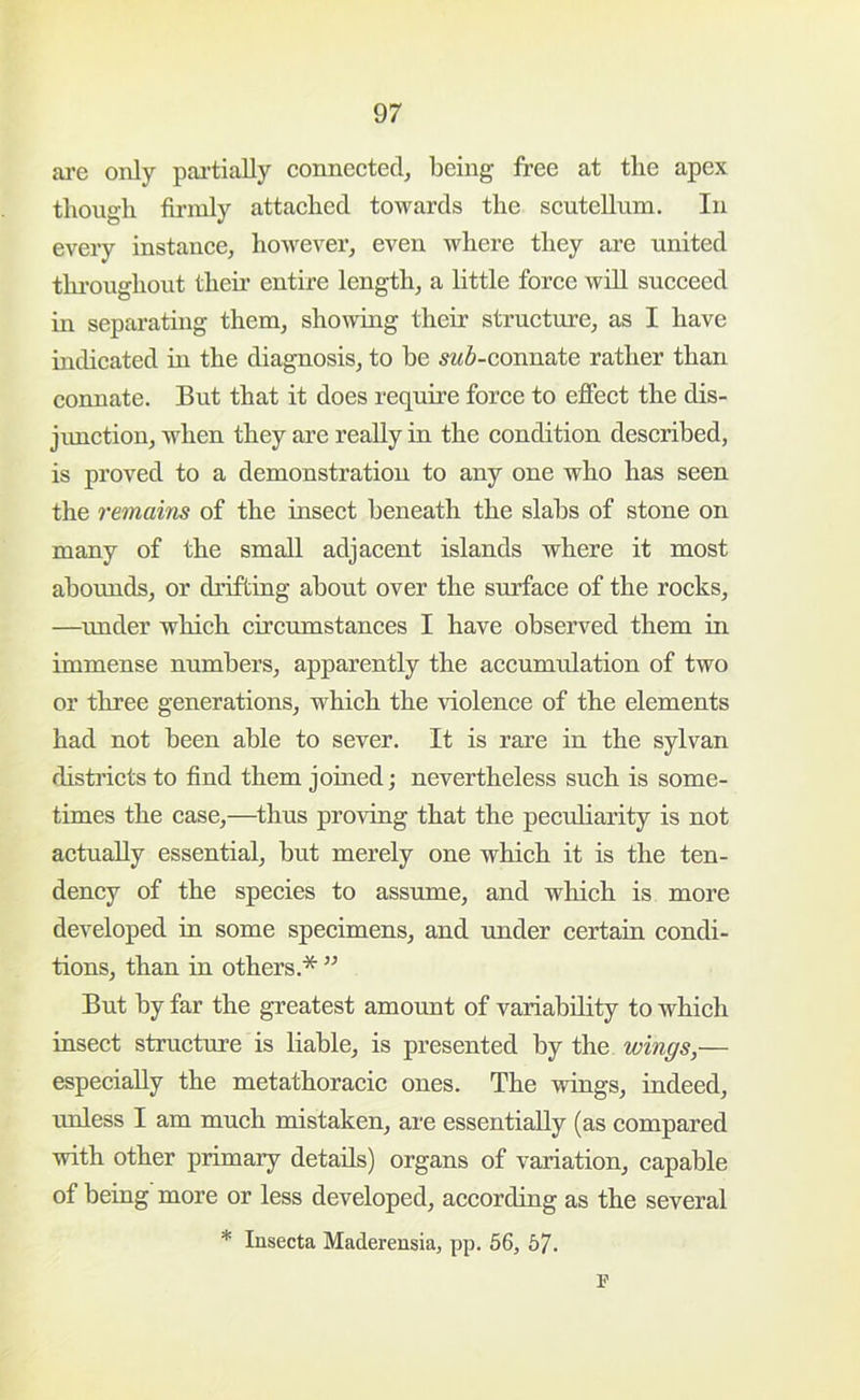 are only pai’tially connected, being free at the apex though fu’inly attached towards the scutellum. In every instance, however, even where they are united tlu-oughout then’ entire length, a little force will succeed in separathig them, showing their structure, as I have indicated in the diagnosis, to be 5z<6-connate rather than connate. But that it does require force to effect the dis- jimction, when they are really in the condition described, is proved to a demonstration to any one who has seen the remains of the insect beneath the slabs of stone on many of the small adjacent islands where it most abounds, or drifting about over the surface of the rocks, —^under which circumstances I have observed them in immense numbers, apparently the accumulation of two or three generations, which the violence of the elements had not been able to sever. It is rare in the sylvan disti’icts to find them joined; nevertheless such is some- times the case,—^thus proving that the pecuharity is not actually essential, but merely one which it is the ten- dency of the species to assume, and which is more developed in some specimens, and under certain condi- tions, than in others.* ” But by far the greatest amount of variability to which insect structure is liable, is presented by the wings,— especially the metathoracic ones. The wings, indeed, rmless I am much mistaken, are essentially (as compared with other primary details) organs of variation, capable of being more or less developed, according as the several * Insecta Maderensia, pp. 56, 57. r