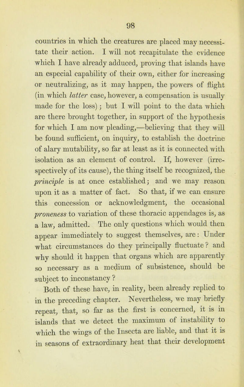 countries in which the creatures are placed may necessi- tate their aetion. I will not recapitulate the evidence whieh I have already adduced, proving that islands have an especial capability of their own, either for increasing or neutralizing, as it may happen, the powers of flight (in which latter case, however, a compensation is usually made for the loss); hut I will point to the data which are there brought together, in support of the hypothesis for wliicli I am now pleading,—heheving that they will be found sufficient, on inquiry, to establish the doctrine of alary mutability, so far at least as it is connected with isolation as an element of control. If, however (irre- spectively of its cause), the thing itself he recognized, the principle is at once established; and we may reason upon it as a matter of fact. So that, if we can ensure this concession or aeknowledgment, the occasional proneness to variation of these thoracic appendages is, as a law, admitted. The only questions which would then appear immediately to suggest themselves, are: Under what circumstances do they principally fluctuate ? and why should it happen that organs which are apparently so necessary as a medium of suhsistenee, should he subject to inconstancy ? Both of these have, in reality, been already replied to in the preeeding chapter. Nevertheless, we may briefly repeat, that, so far as the first is concerned, it is in islands that we detect the maximum of instability to whieh the wings of the Insecta are liable, and that it is in seasons of extraordinary heat that their development