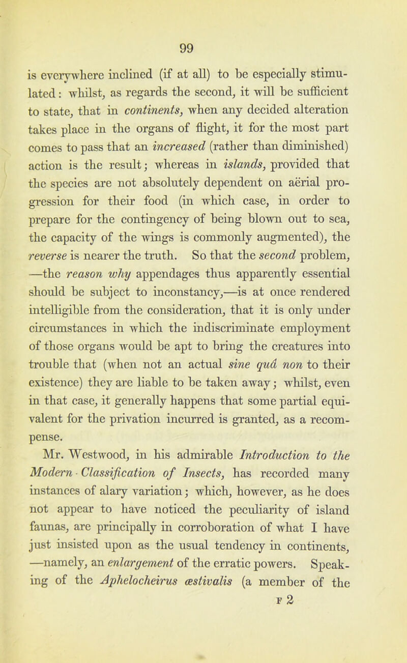 is everywhere inclined (if at all) to be especially stimu- lated : whilst^ as regards the second^ it will he sufficient to state^ that in continents, when any decided alteration takes place in the organs of flight, it for the most part comes to pass that an increased (rather than diminished) action is the result; whereas in islands, provided that the species are not absolutely dependent on aerial pro- gi’ession for their food (in which case, in order to prepare for the contingency of being blown out to sea, the capacity of the wings is commonly augmented), the reverse is nearer the truth. So that the second problem, —the reason why appendages thus apparently essential should he subject to inconstancy,—is at once rendered intelligible from the consideration, that it is only under circumstances in which the indiscriminate employment of those organs woffid be apt to bring the creatures into trouble that (when not an actual sine qua non to their existence) they are liable to be taken away; whilst, even in that case, it generally happens that some partial equi- valent for the privation incurred is granted, as a recom- pense. Mr. Westwood, in his admirable Introduction to the Modern ■ Classification of Insects, has recorded many instances of alary variation; which, however, as he does not appear to have noticed the peculiarity of island faunas, are principally in corroboration of what I have just insisted upon as the usual tendency in continents, —namely, an enlargement of the erratic powers. Speak- ing of the Aphelocheirus cestivalis (a member of the